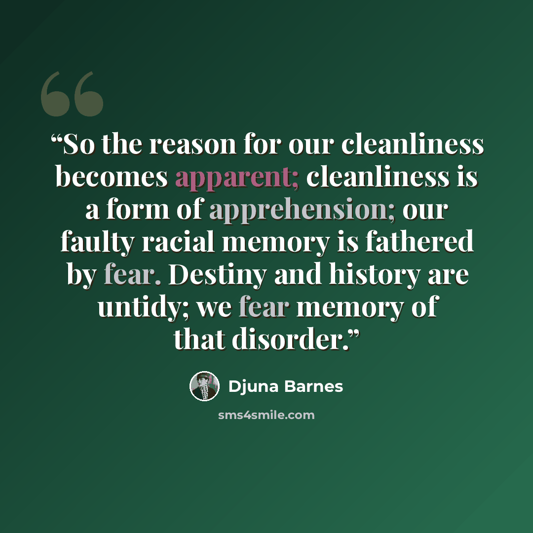 “So the reason for our cleanliness becomes apparent; cleanliness is a form of apprehension; our faulty racial memory is fathered by fear. Destiny and history are untidy; we fear memory of that disorder.” quote by Djuna Barnes