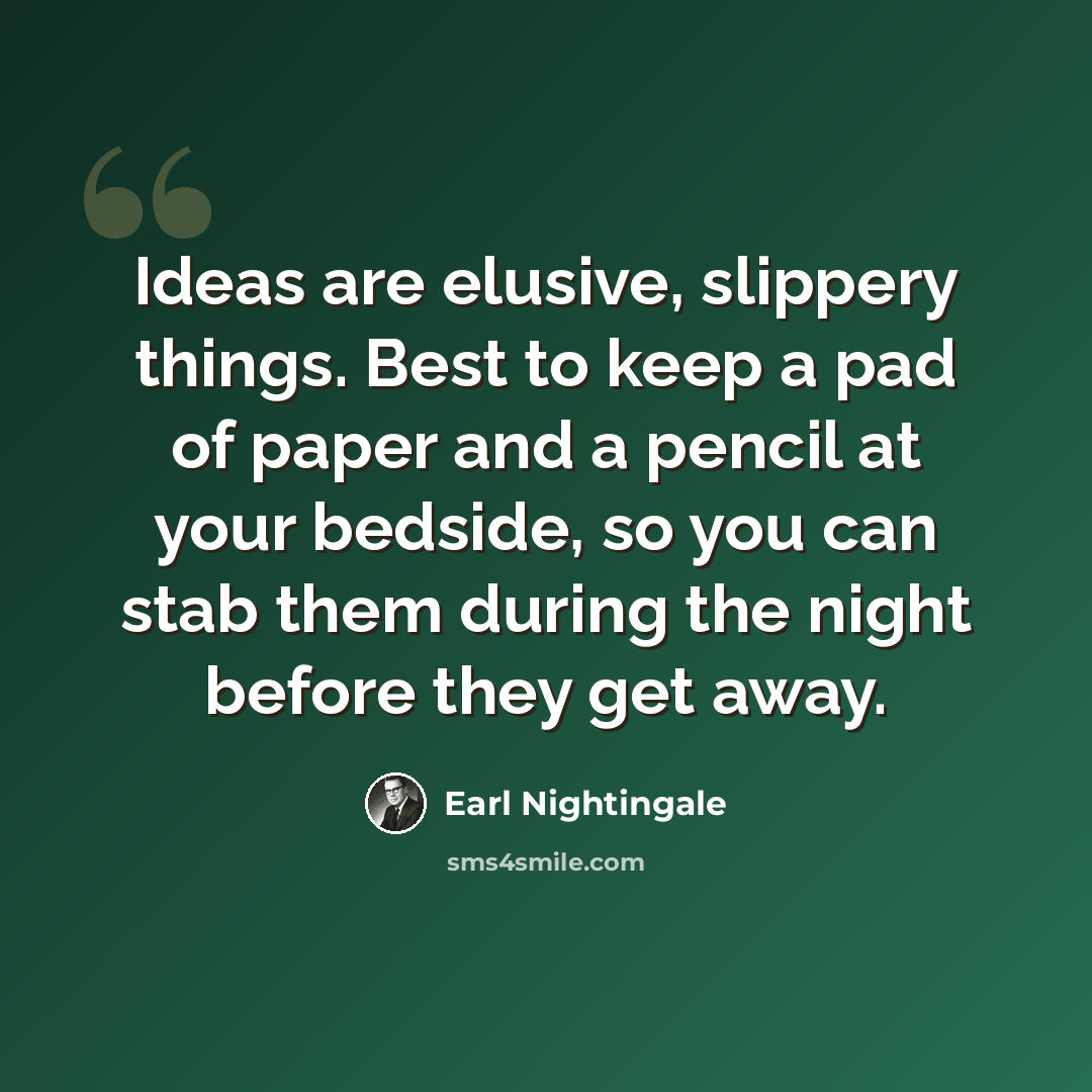 “Ideas are elusive, slippery things. Best to keep a pad of paper and a pencil at your bedside, so you can stab them during the night before they get away.” quote by Earl Nightingale
