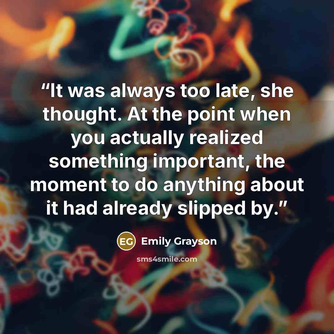 “It was always too late, she thought. At the point when you actually realized something important, the moment to do anything about it had already slipped by.” quote by Emily Grayson