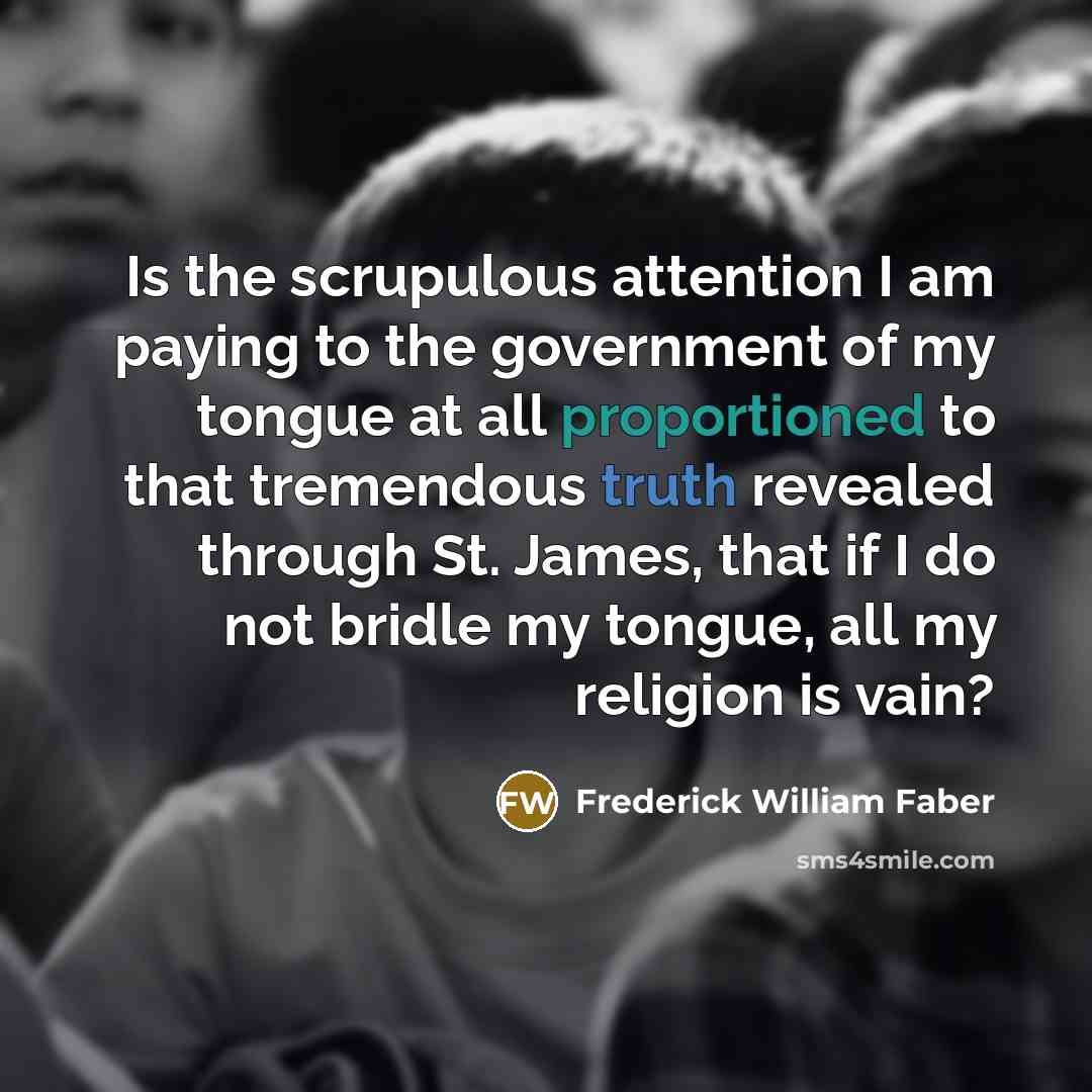 “Is the scrupulous attention I am paying to the government of my tongue at all proportioned to that tremendous truth revealed through St. James, that if I do not bridle my tongue, all my religion is vain?” quote by Frederick William Faber