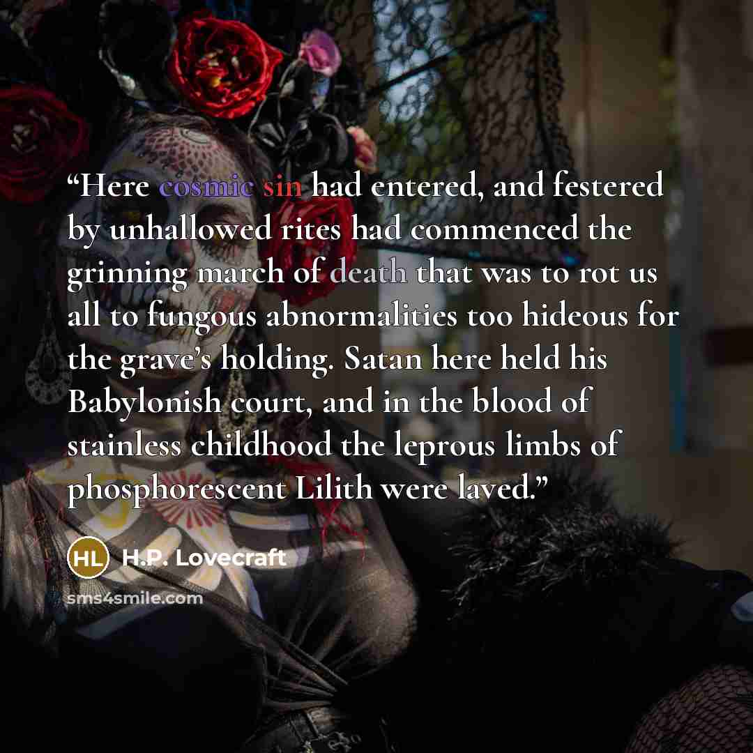 “Here cosmic sin had entered, and festered by unhallowed rites had commenced the grinning march of death that was to rot us all to fungous abnormalities too hideous for the grave’s holding. Satan here held his Babylonish court, and in the blood of stainless childhood the leprous limbs of…” quote by H.P. Lovecraft