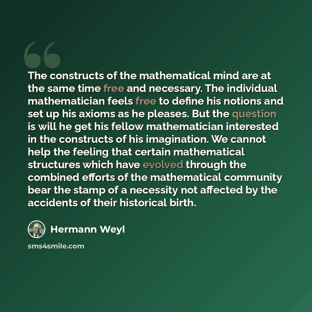 “The constructs of the mathematical mind are at the same time free and necessary. The individual mathematician feels free to define his notions and set up his axioms as he pleases. But the question is will he get his fellow mathematician interested in the constructs of his imagination. We cannot…” quote by Hermann Weyl