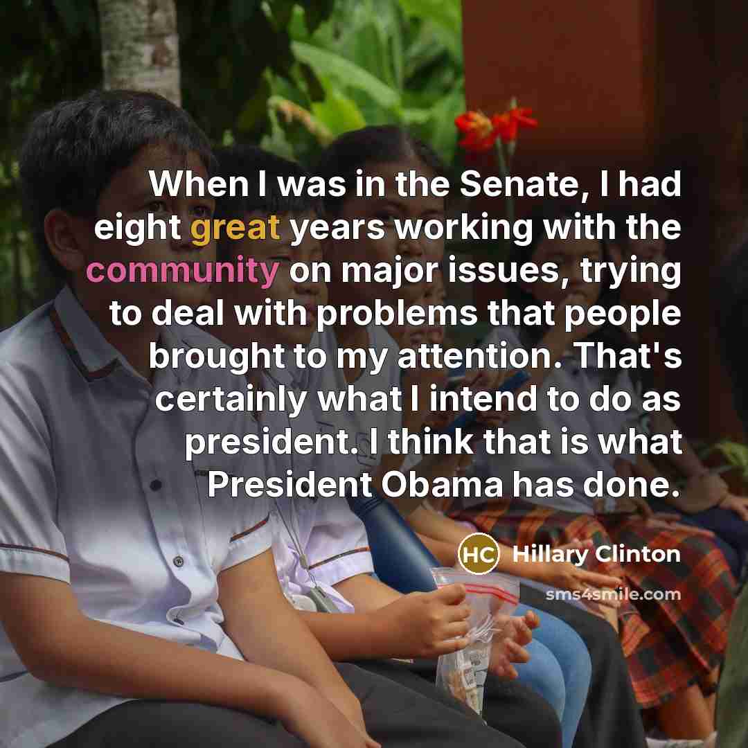 “When I was in the Senate, I had eight great years working with the community on major issues, trying to deal with problems that people brought to my attention. That's certainly what I intend to do as president. I think that is what President Obama has done.” quote by Hillary Clinton