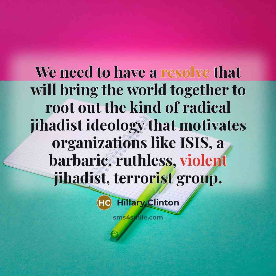 “We need to have a resolve that will bring the world together to root out the kind of radical jihadist ideology that motivates organizations like ISIS, a barbaric, ruthless, violent jihadist, terrorist group.” quote by Hillary Clinton