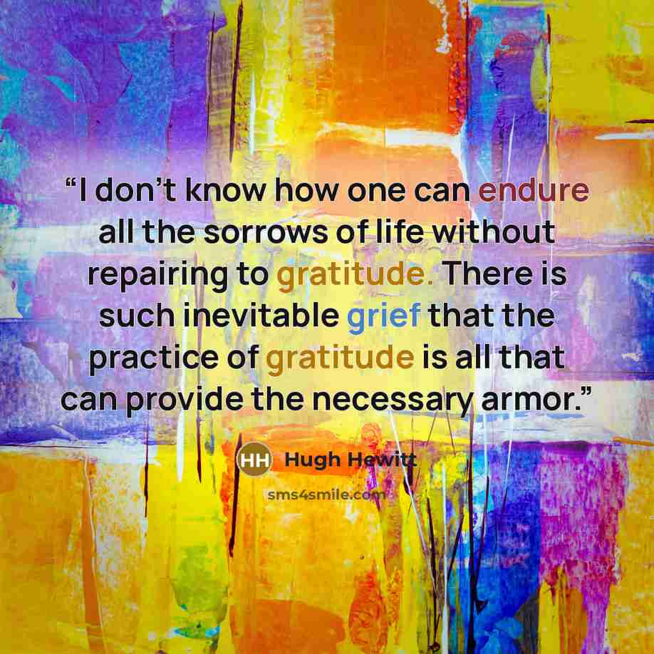 “I don't know how one can endure all the sorrows of life without repairing to gratitude. There is such inevitable grief that the practice of gratitude is all that can provide the necessary armor.” quote by Hugh Hewitt