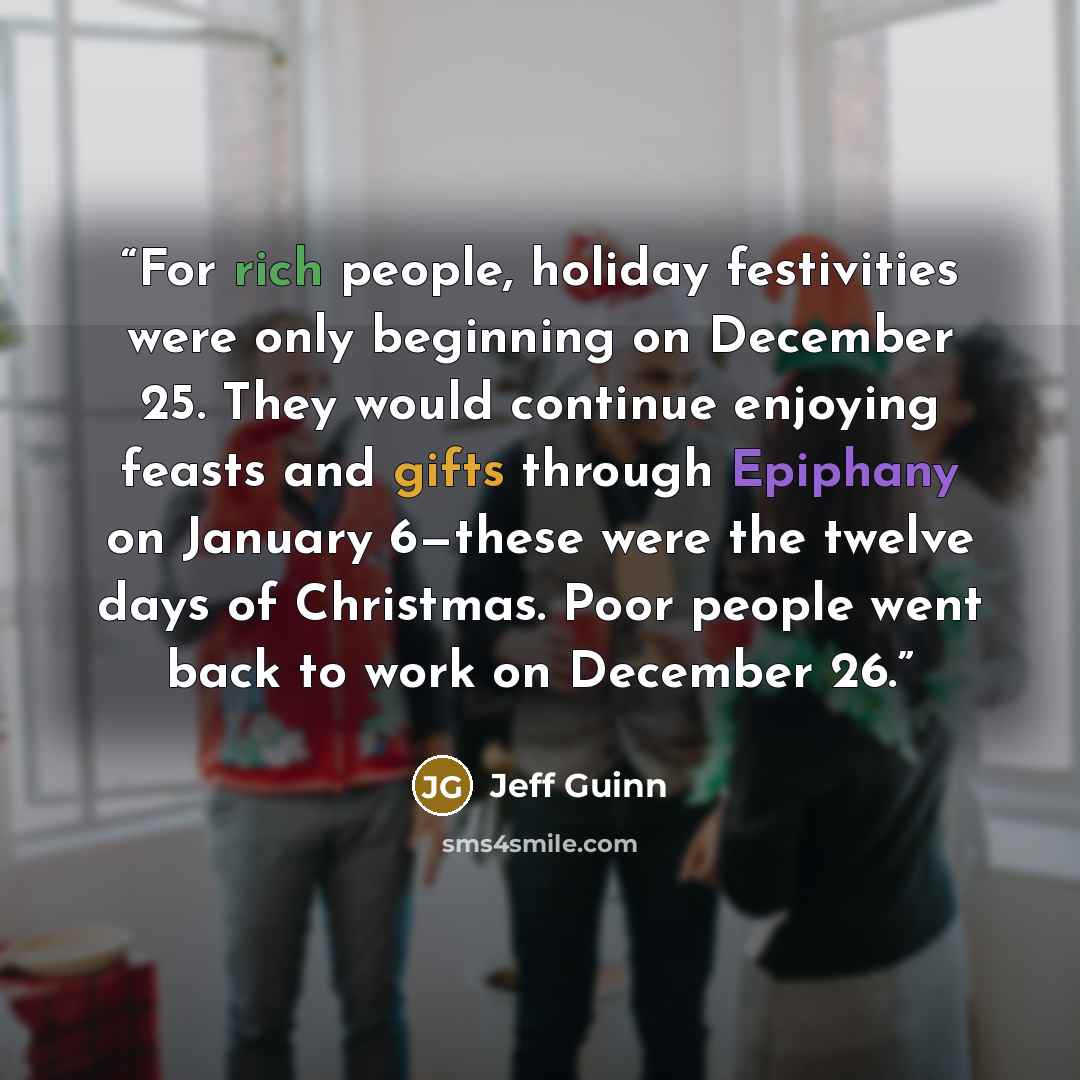 “For rich people, holiday festivities were only beginning on December 25. They would continue enjoying feasts and gifts through Epiphany on January 6—these were the twelve days of Christmas. Poor people went back to work on December 26.” quote by Jeff Guinn