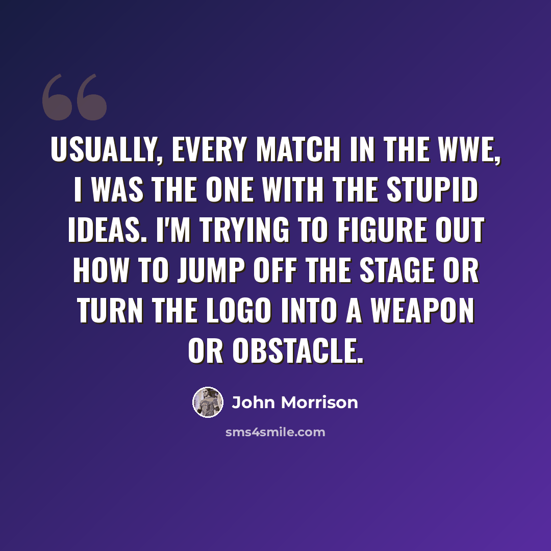 “Usually, every match in the WWE, I was the one with the stupid ideas. I'm trying to figure out how to jump off the stage or turn the logo into a weapon or obstacle.” quote by John Morrison