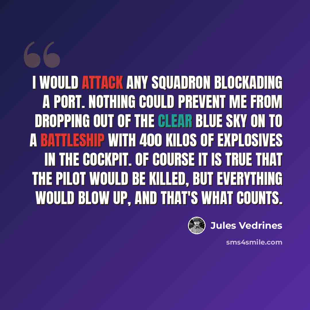 “I would attack any squadron blockading a port. Nothing could prevent me from dropping out of the clear blue sky on to a battleship with 400 kilos of explosives in the cockpit. Of course it is true that the pilot would be killed, but everything would blow up, and that's what counts.” quote by Jules Vedrines