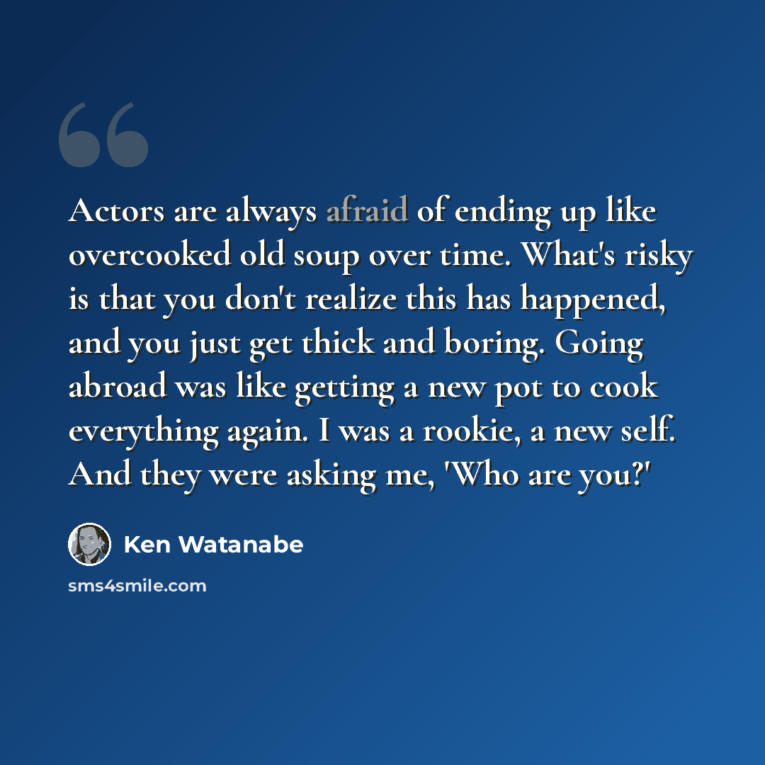 “Actors are always afraid of ending up like overcooked old soup over time. What's risky is that you don't realize this has happened, and you just get thick and boring. Going abroad was like getting a new pot to cook everything again. I was a rookie, a new self. And they were asking me, 'Who are you?'” quote by Ken Watanabe