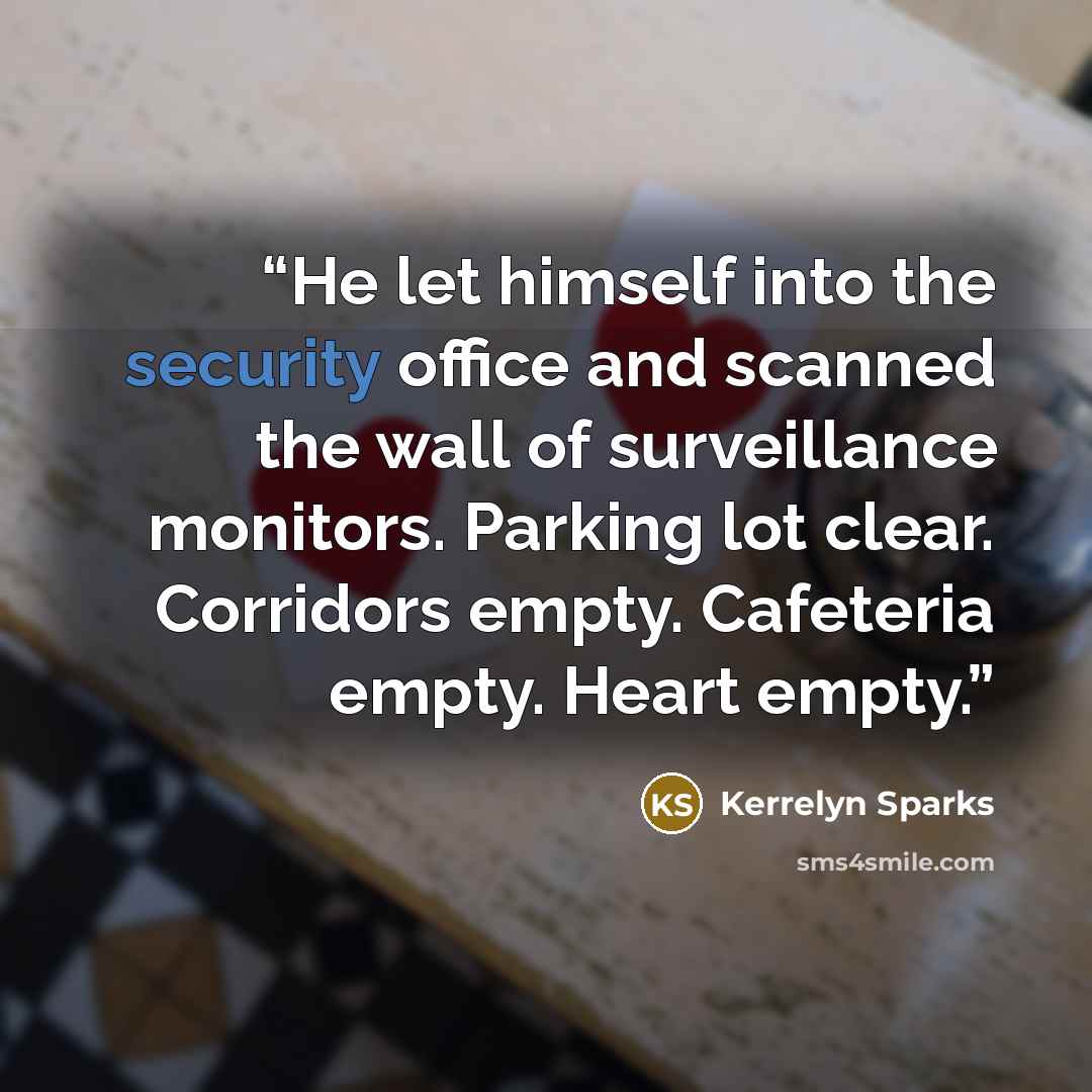 “He let himself into the security office and scanned the wall of surveillance monitors. Parking lot clear. Corridors empty. Cafeteria empty. Heart empty.” quote by Kerrelyn Sparks