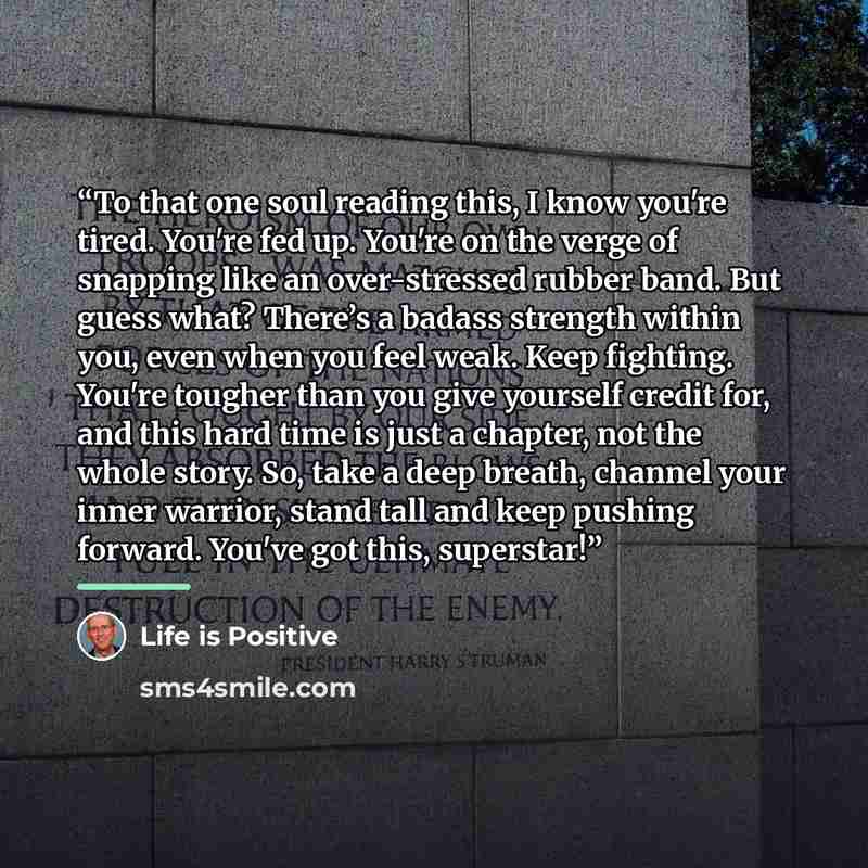 “To that one soul reading this, I know you're tired. You're fed up. You're on the verge of snapping like an over-stressed rubber band. But guess what? There’s a badass strength within you, even when you feel weak. Keep fighting. You're tougher than you give yourself credit for, and this hard time…” quote by Life is Positive