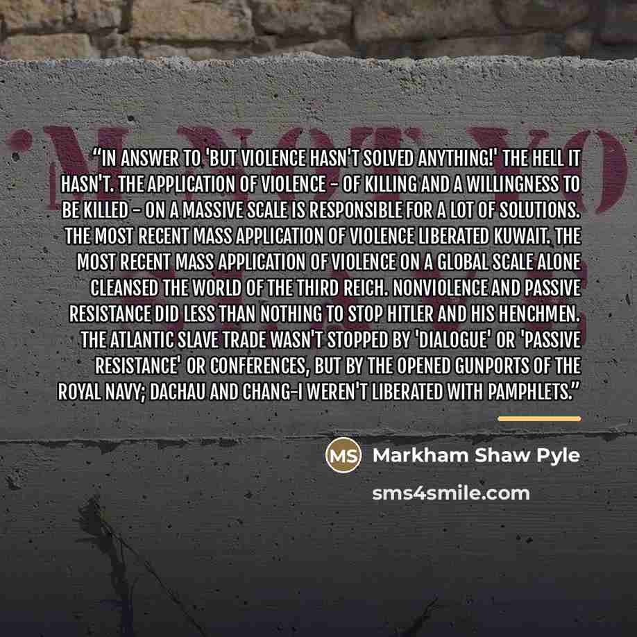 “In answer to 'But violence hasn't solved anything!' The hell it hasn't. The application of violence - of killing and a willingness to be killed - on a massive scale is responsible for a lot of solutions. The most recent mass application of violence liberated Kuwait. The most recent mass…” quote by Markham Shaw Pyle