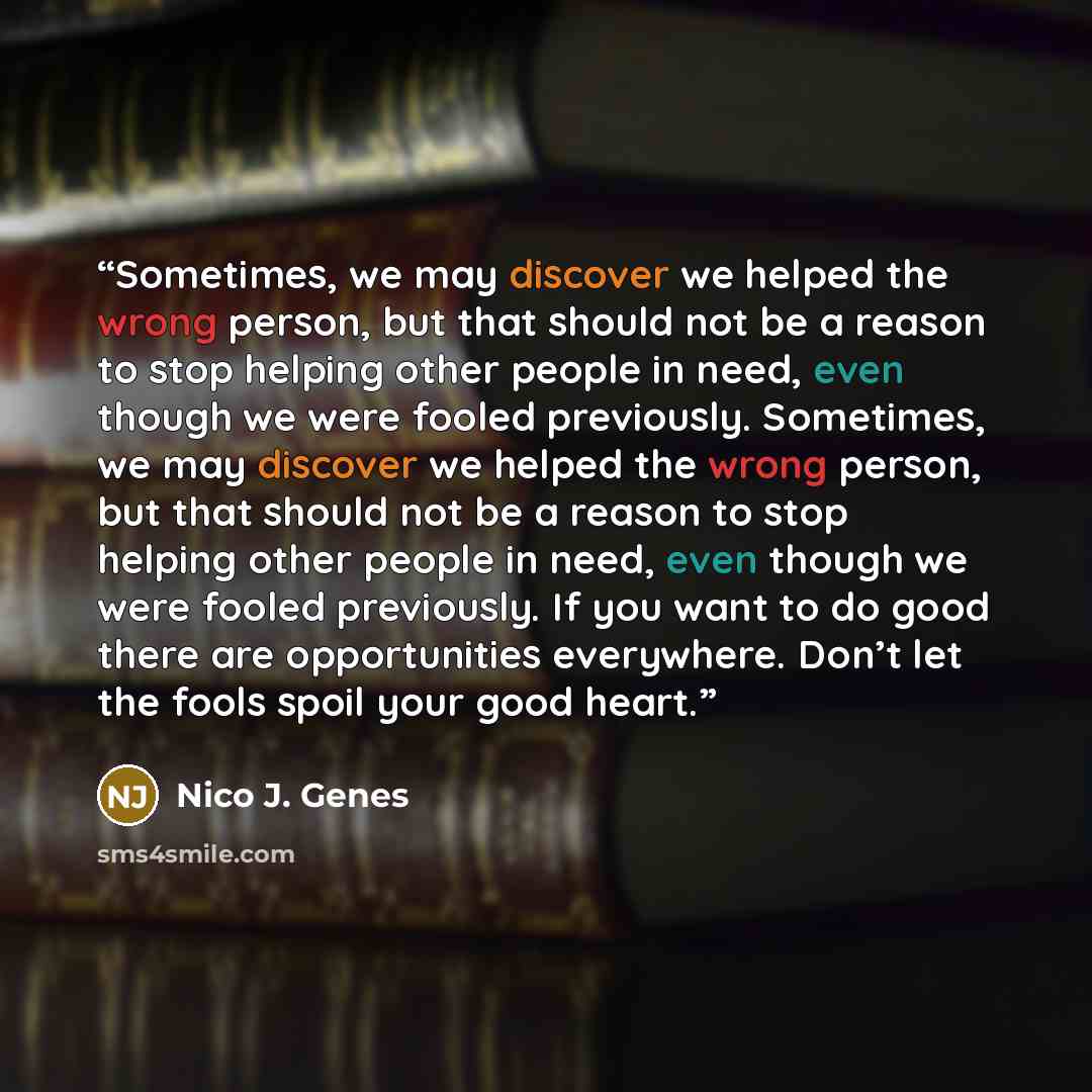 “Sometimes, we may discover we helped the wrong person, but that should not be a reason to stop helping other people in need, even though we were fooled previously. Sometimes, we may discover we helped the wrong person, but that should not be a reason to stop helping other people in need, even…” quote by Nico J. Genes