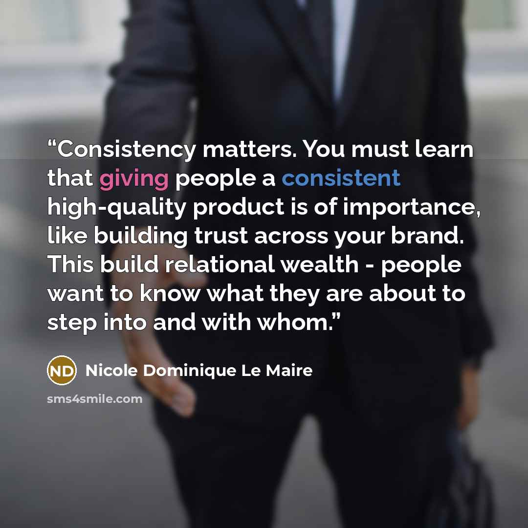 “Consistency matters. You must learn that giving people a consistent high-quality product is of importance, like building trust across your brand. This build relational wealth - people want to know what they are about to step into and with whom.” quote by Nicole Dominique Le Maire