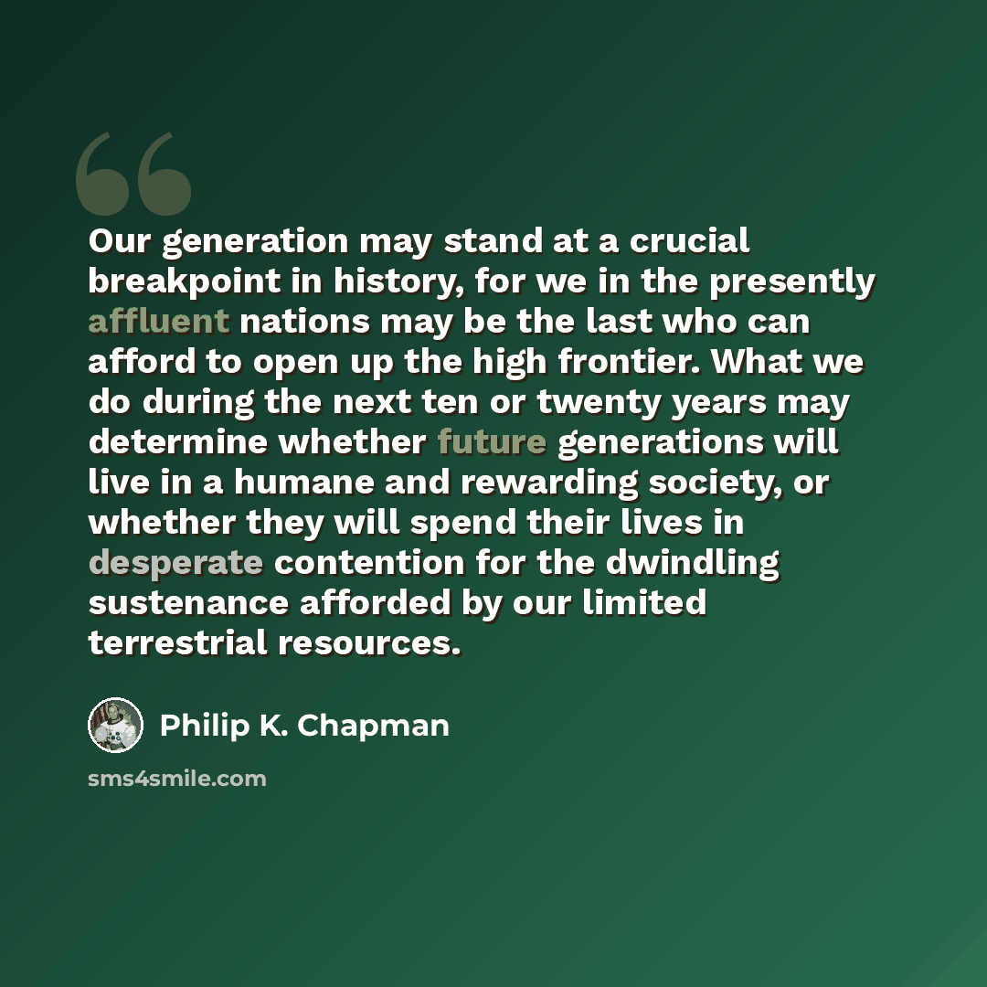 “Our generation may stand at a crucial breakpoint in history, for we in the presently affluent nations may be the last who can afford to open up the high frontier. What we do during the next ten or twenty years may determine whether future generations will live in a humane and rewarding society, or…” quote by Philip K. Chapman