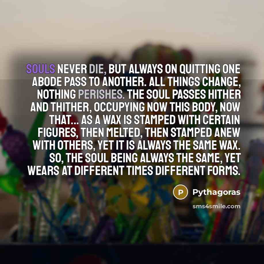 “Souls never die, but always on quitting one abode pass to another. All things change, nothing perishes. The soul passes hither and thither, occupying now this body, now that... As a wax is stamped with certain figures, then melted, then stamped anew with others, yet it is always the same wax. So…” quote by Pythagoras
