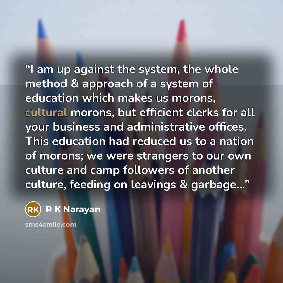“I am up against the system, the whole method & approach of a system of education which makes us morons, cultural morons, but efficient clerks for all your business and administrative offices. This education had reduced us to a nation of morons; we were strangers to our own culture and camp…” quote by R K Narayan