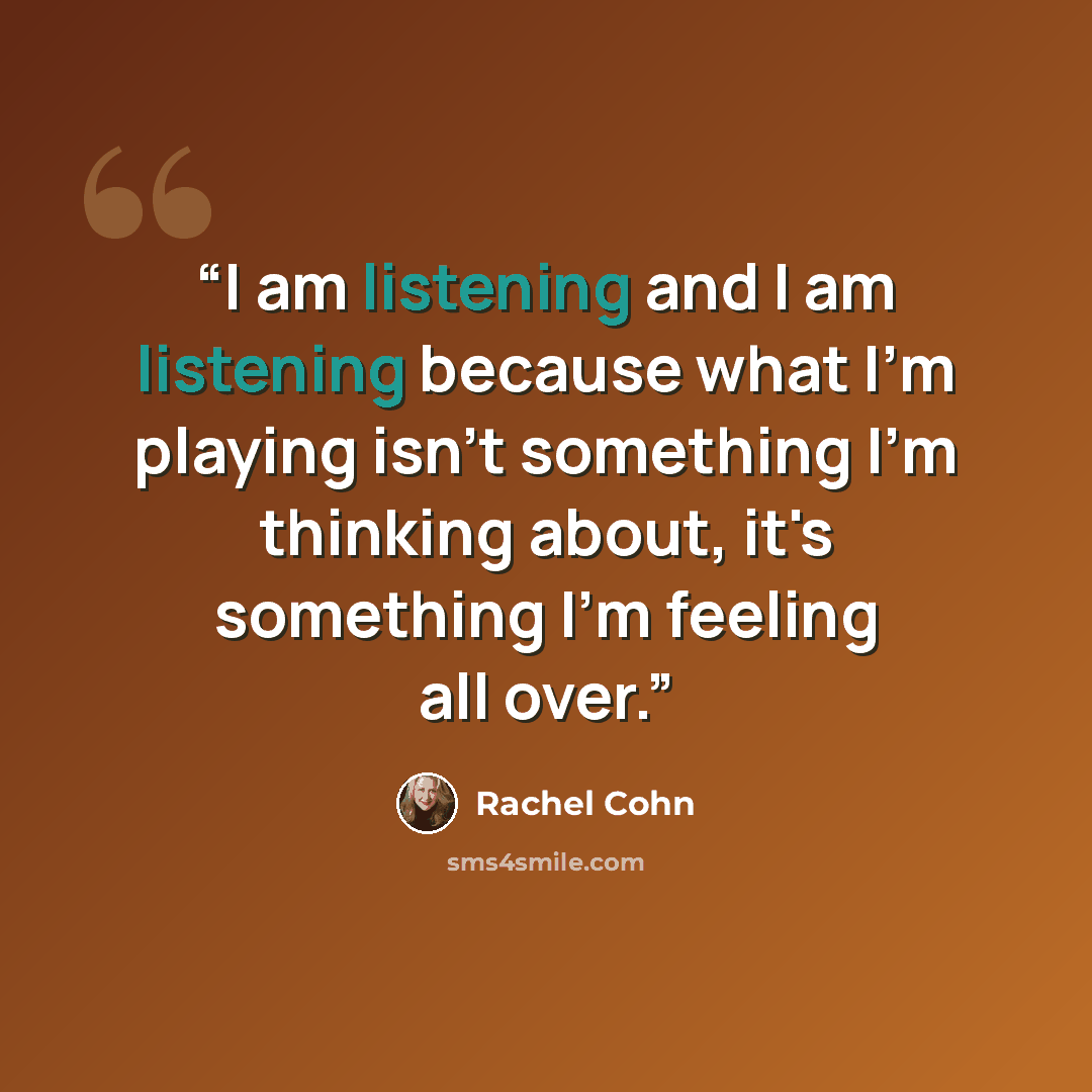 “I am listening and I am listening because what I'm playing isn't something I'm thinking about, it's something I'm feeling all over.” quote by Rachel Cohn