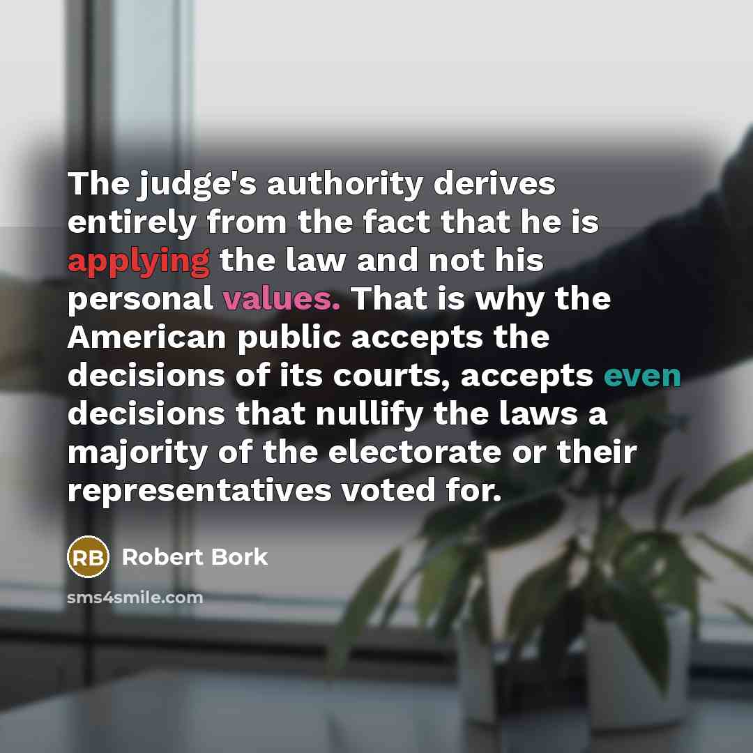 “The judge's authority derives entirely from the fact that he is applying the law and not his personal values. That is why the American public accepts the decisions of its courts, accepts even decisions that nullify the laws a majority of the electorate or their representatives voted for.” quote by Robert Bork