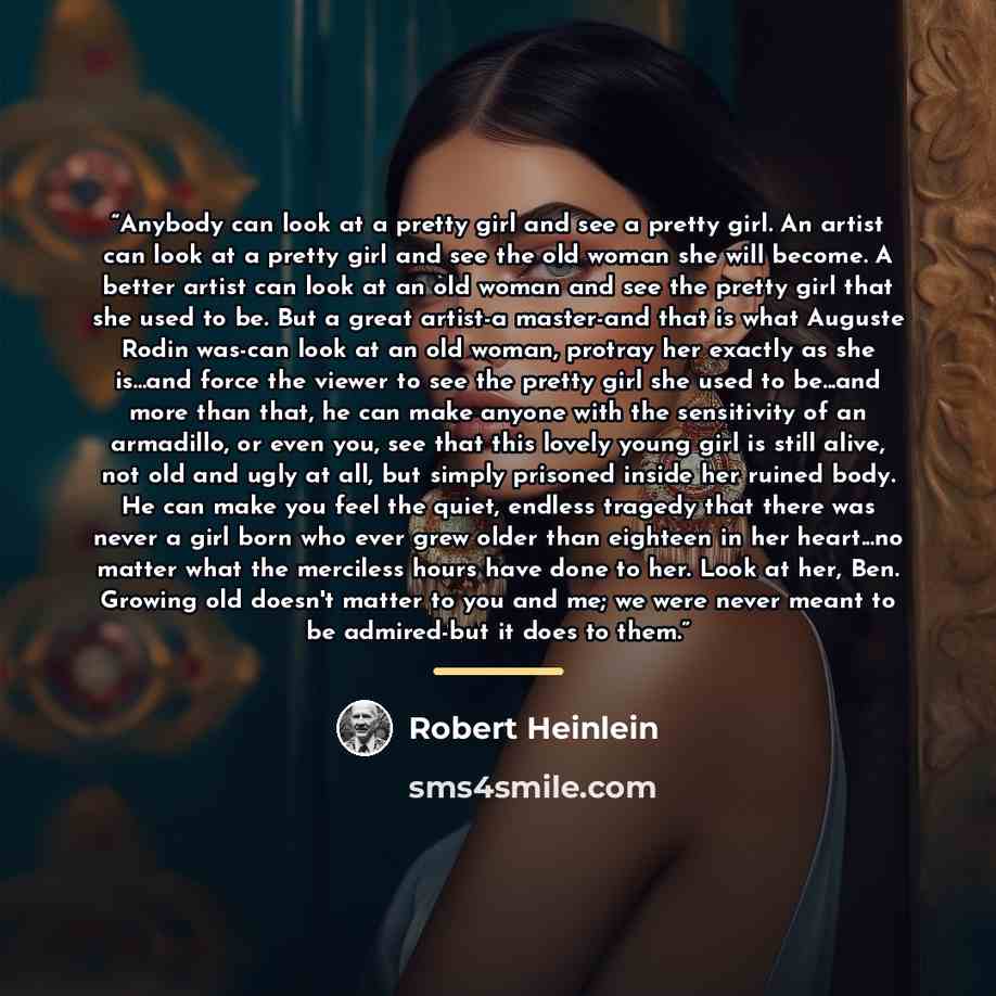 “Anybody can look at a pretty girl and see a pretty girl. An artist can look at a pretty girl and see the old woman she will become. A better artist can look at an old woman and see the pretty girl that she used to be. But a great artist-a master-and that is what Auguste Rodin was-can look at an…” quote by Robert Heinlein