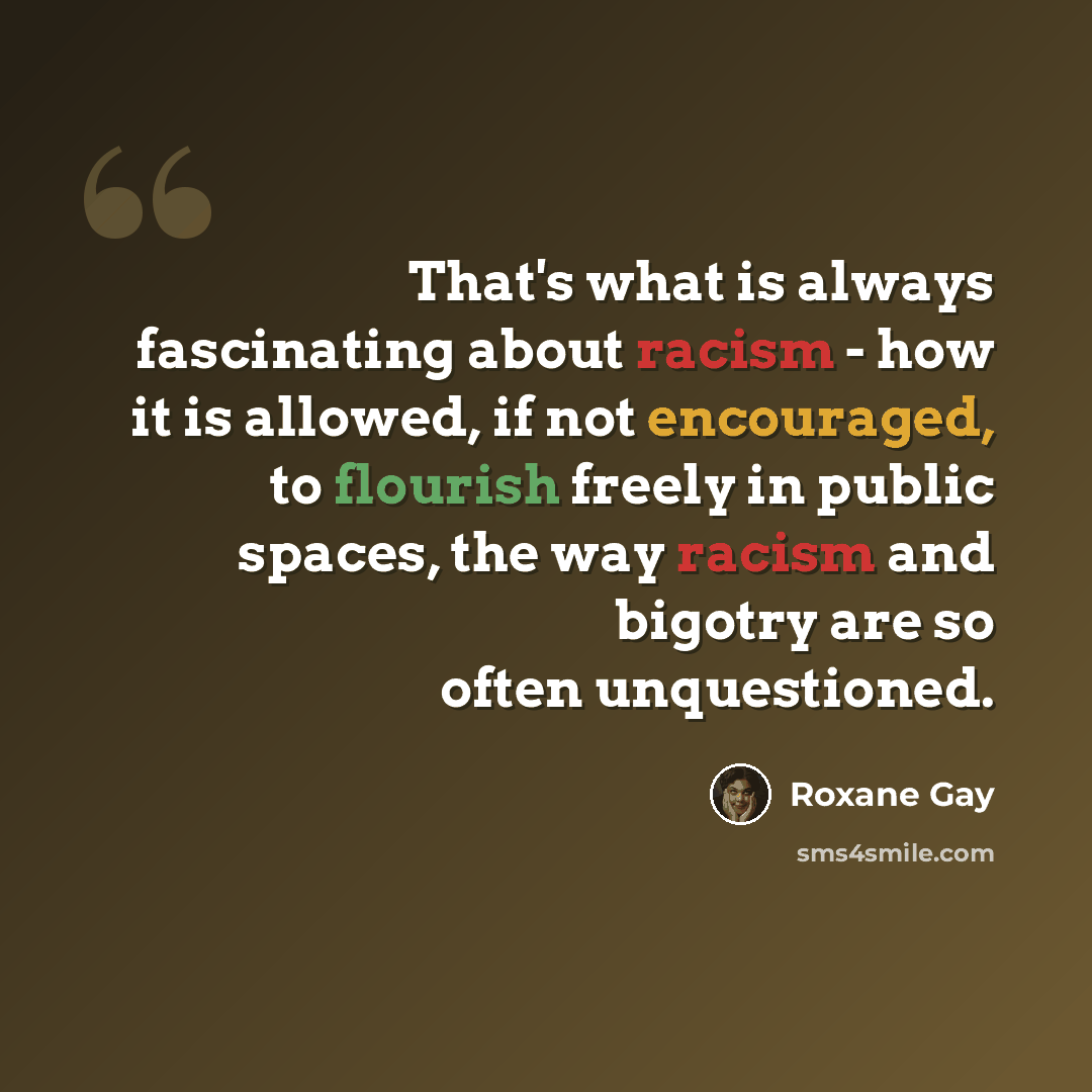 “That's what is always fascinating about racism - how it is allowed, if not encouraged, to flourish freely in public spaces, the way racism and bigotry are so often unquestioned.” quote by Roxane Gay