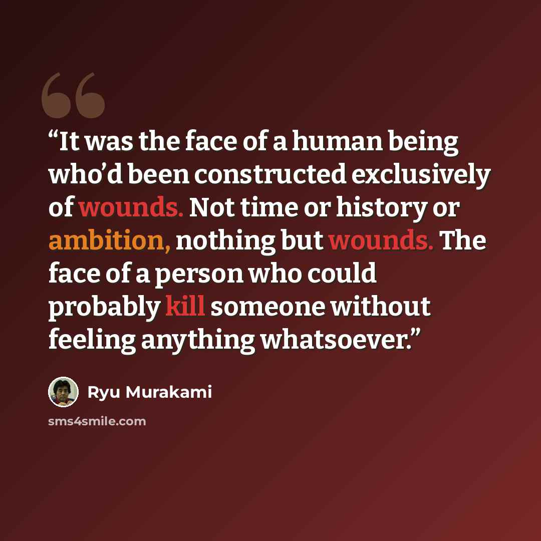 “It was the face of a human being who’d been constructed exclusively of wounds. Not time or history or ambition, nothing but wounds. The face of a person who could probably kill someone without feeling anything whatsoever.” quote by Ryu Murakami