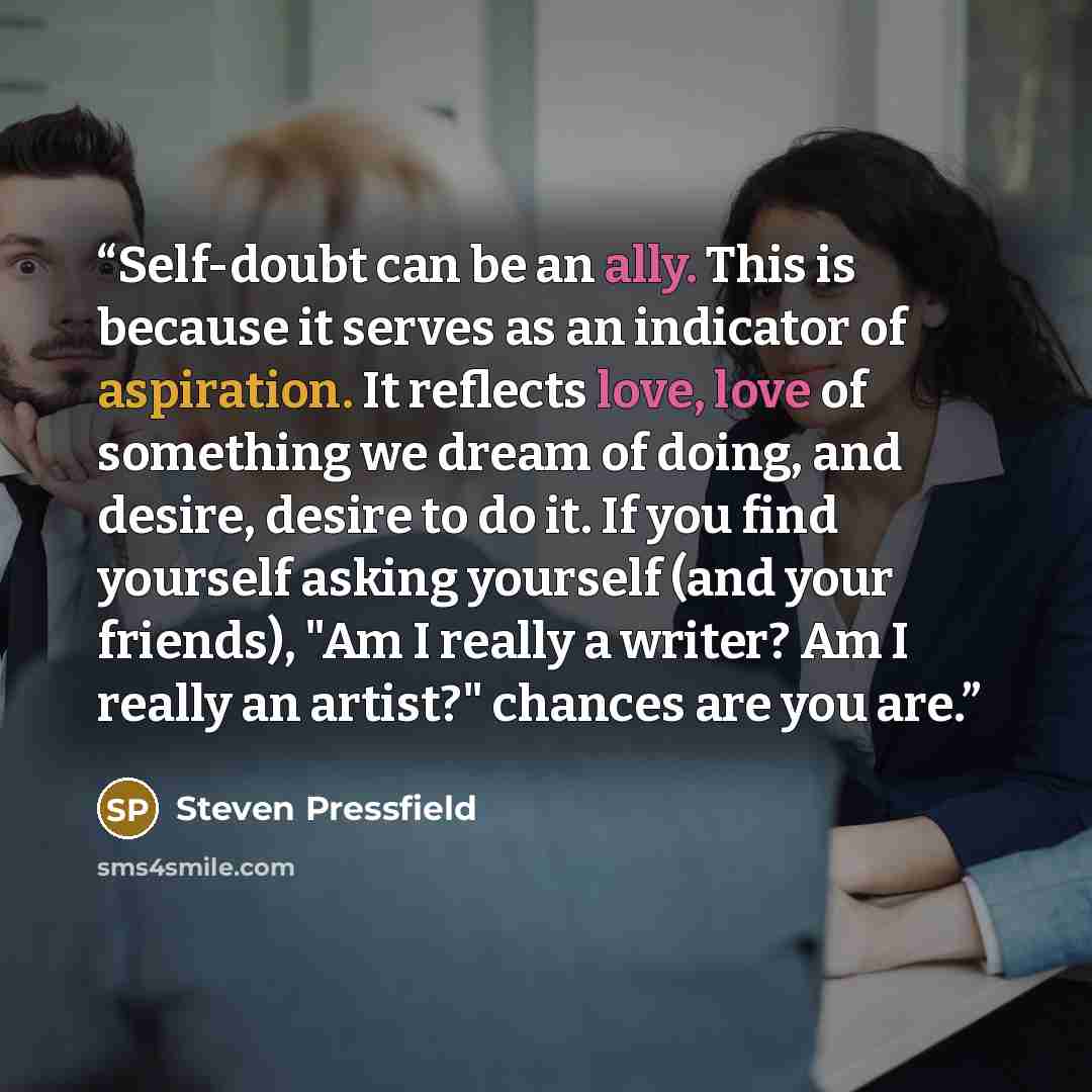 “Self-doubt can be an ally. This is because it serves as an indicator of aspiration. It reflects love, love of something we dream of doing, and desire, desire to do it. If you find yourself asking yourself (and your friends), "Am I really a writer? Am I really an artist?" chances are you are.” quote by Steven Pressfield