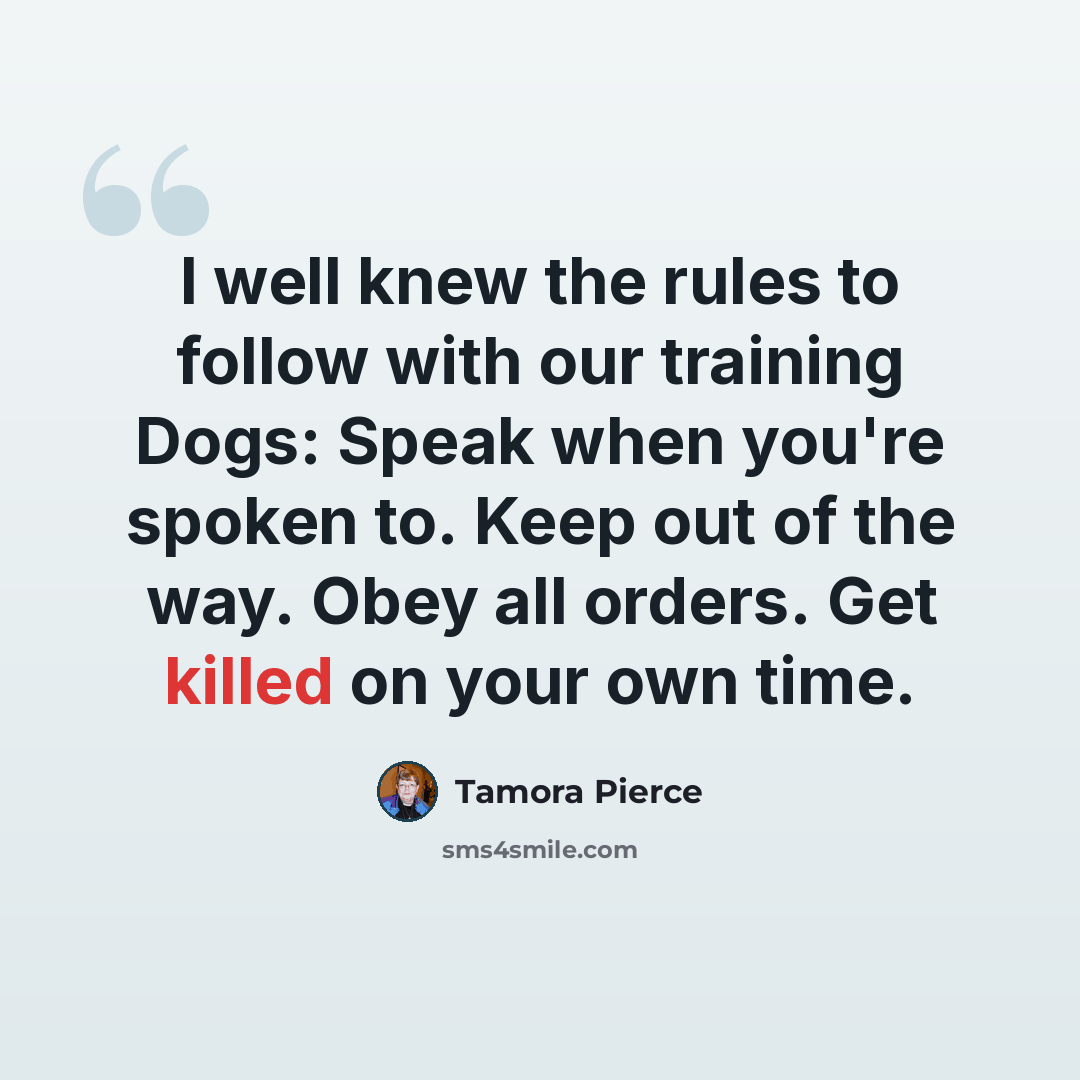 “I well knew the rules to follow with our training Dogs: Speak when you're spoken to. Keep out of the way. Obey all orders. Get killed on your own time.” quote by Tamora Pierce