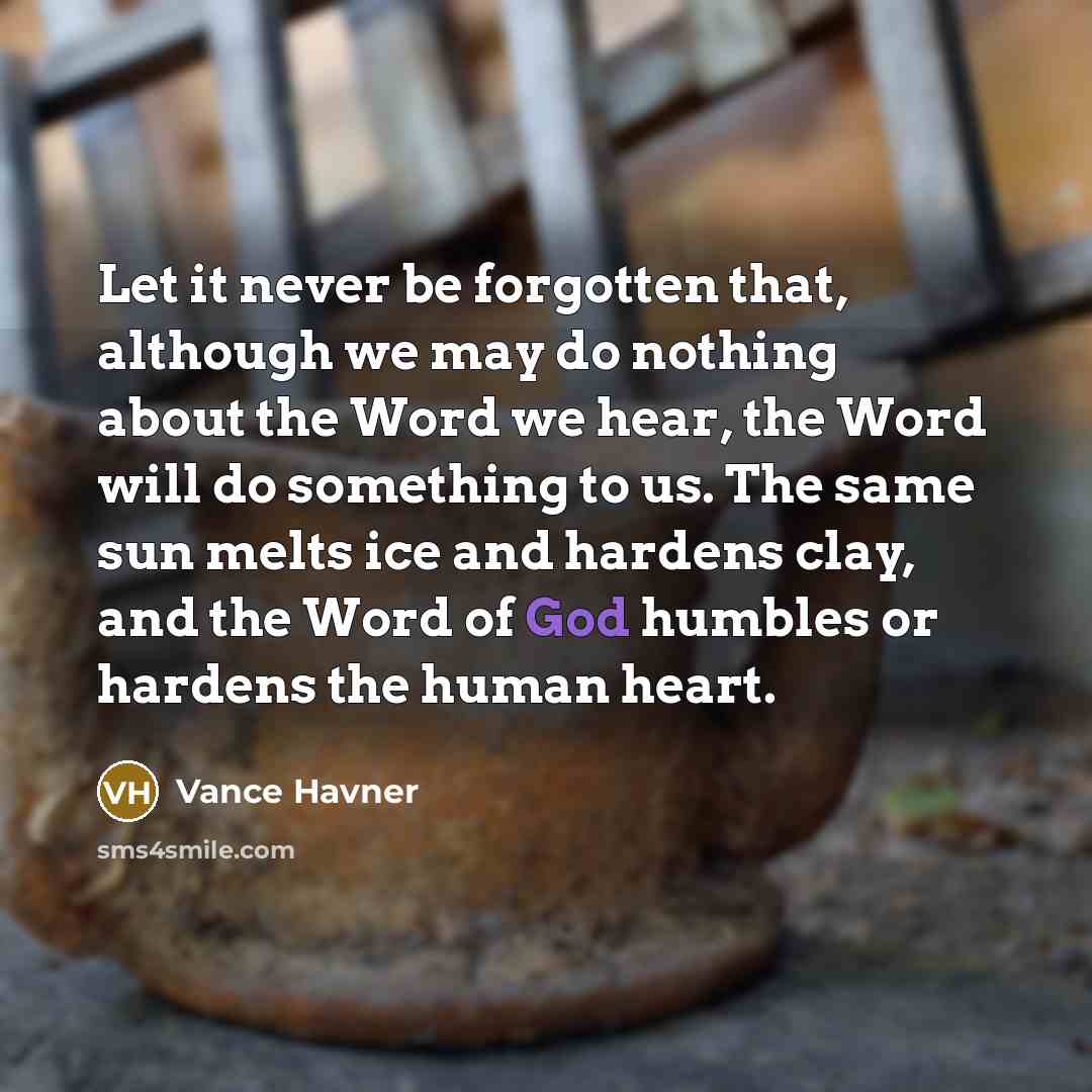 “Let it never be forgotten that, although we may do nothing about the Word we hear, the Word will do something to us. The same sun melts ice and hardens clay, and the Word of God humbles or hardens the human heart.” quote by Vance Havner