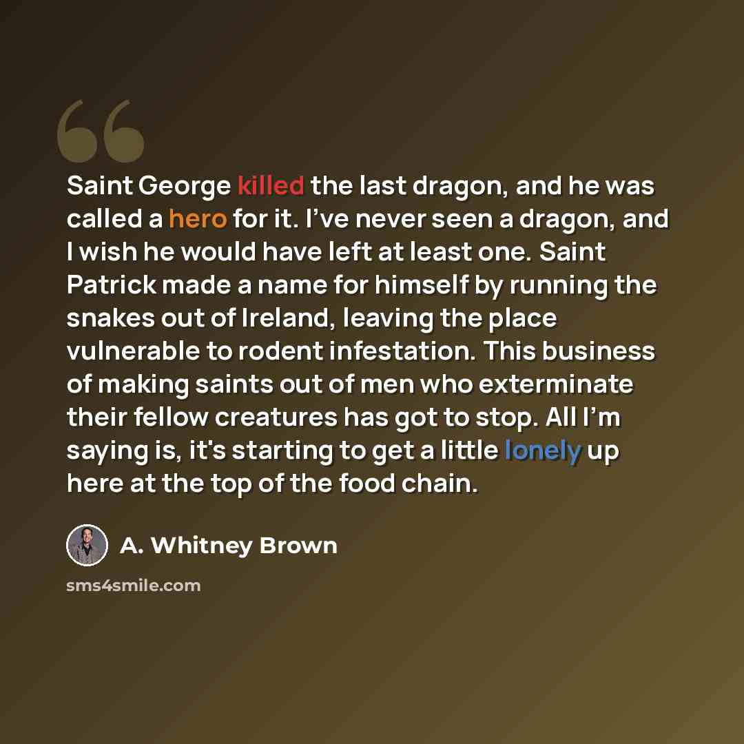 “Saint George killed the last dragon, and he was called a hero for it. I've never seen a dragon, and I wish he would have left at least one. Saint Patrick made a name for himself by running the snakes out of Ireland, leaving the place vulnerable to rodent infestation. This business of making saints…” quote by A. Whitney Brown