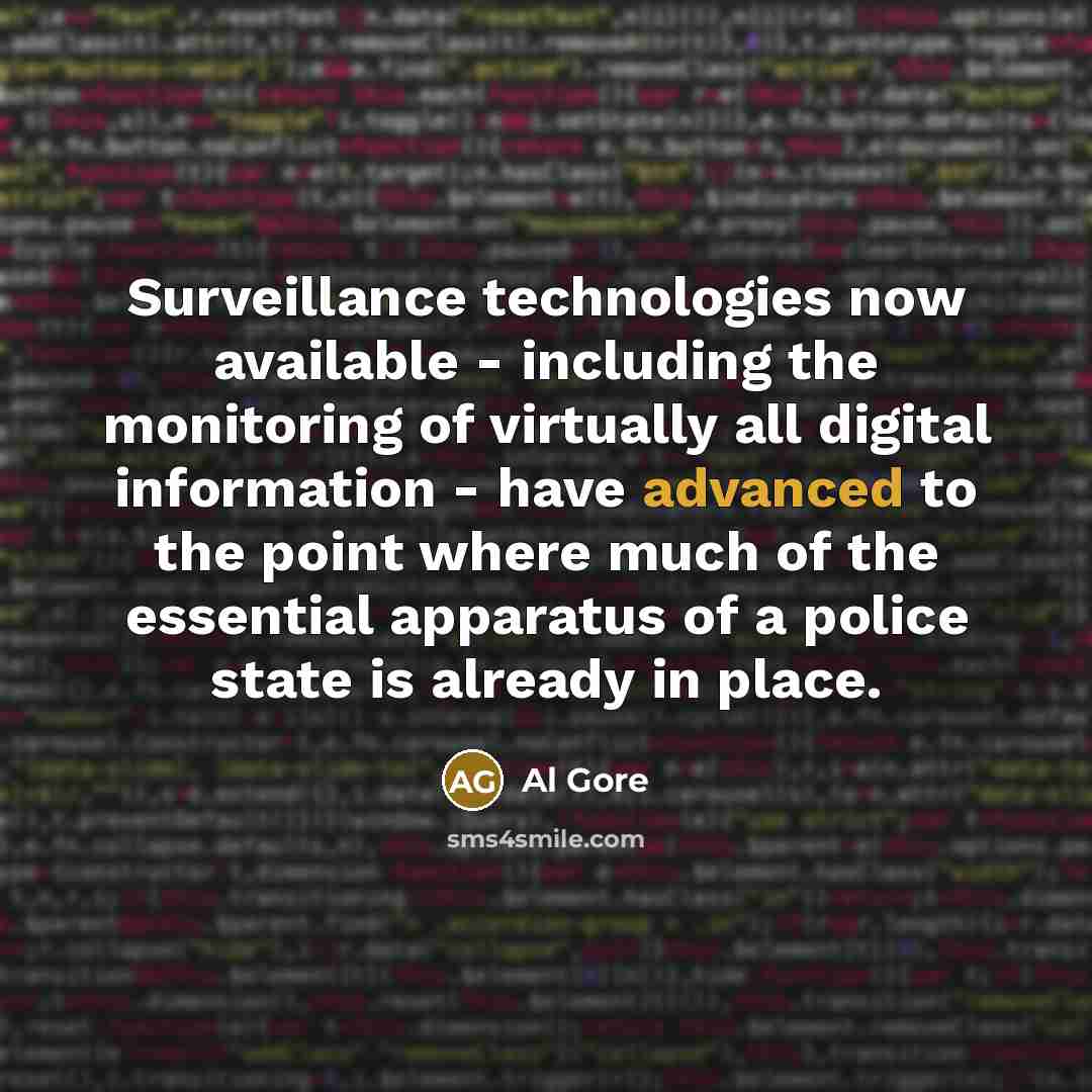 “Surveillance technologies now available - including the monitoring of virtually all digital information - have advanced to the point where much of the essential apparatus of a police state is already in place.” quote by Al Gore