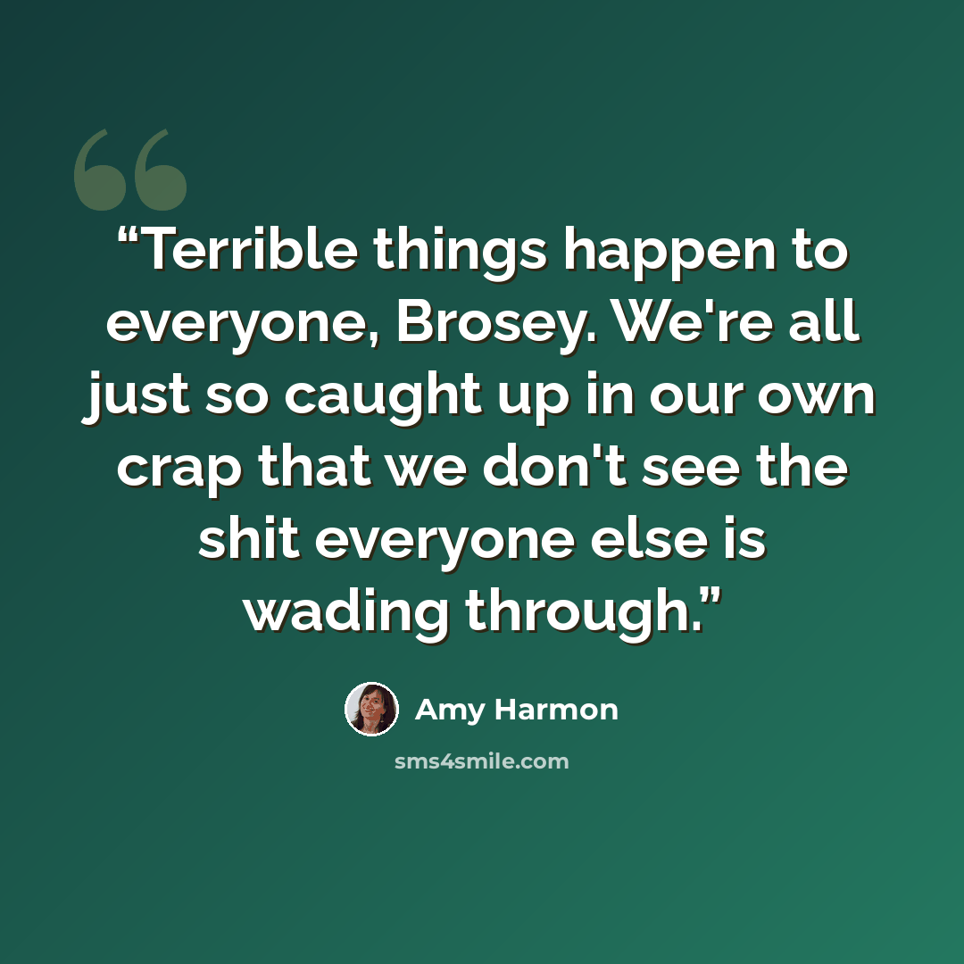 “Terrible things happen to everyone, Brosey. We're all just so caught up in our own crap that we don't see the shit everyone else is wading through.” quote by Amy Harmon