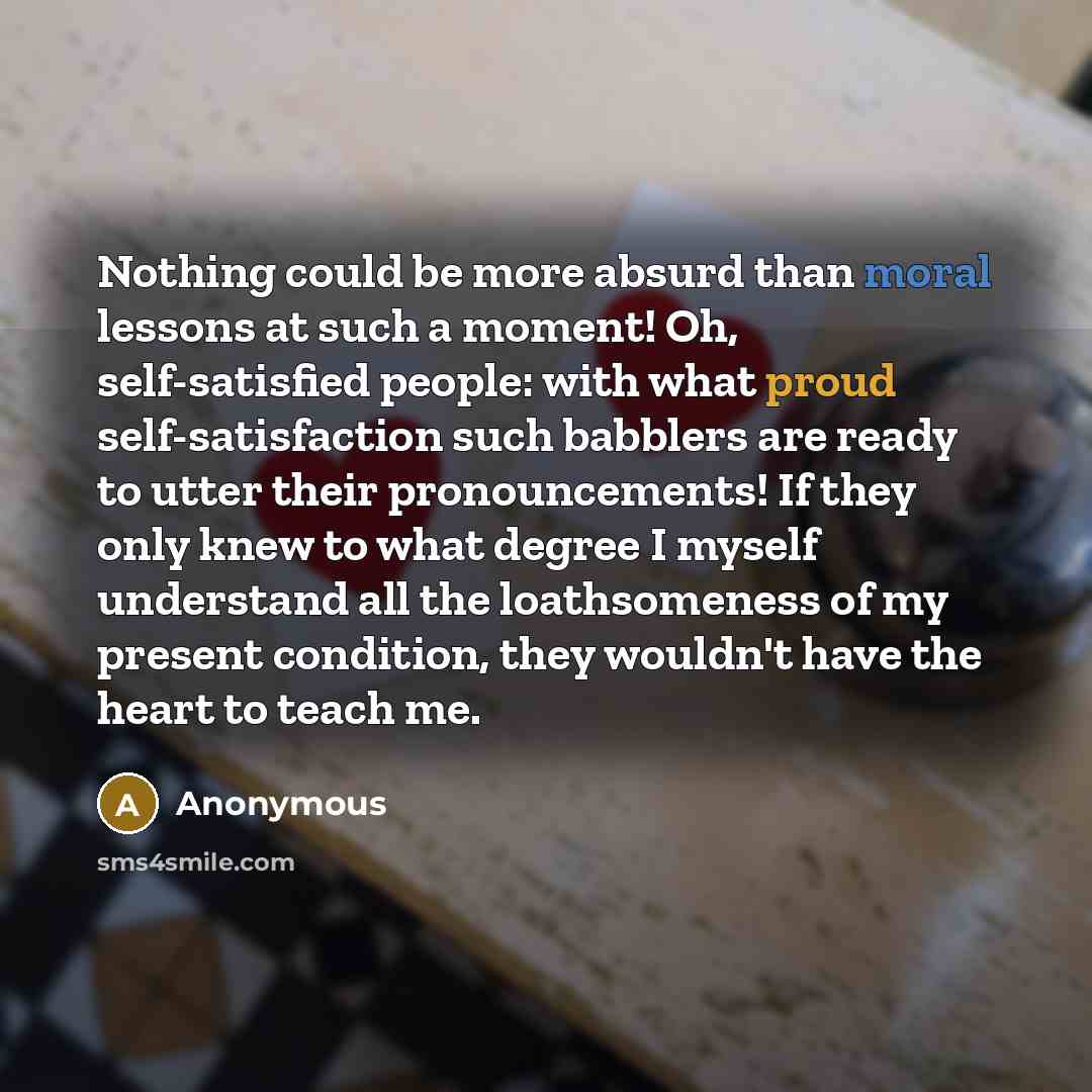 “Nothing could be more absurd than moral lessons at such a moment! Oh, self-satisfied people: with what proud self-satisfaction such babblers are ready to utter their pronouncements! If they only knew to what degree I myself understand all the loathsomeness of my present condition, they wouldn't…” quote by Anonymous