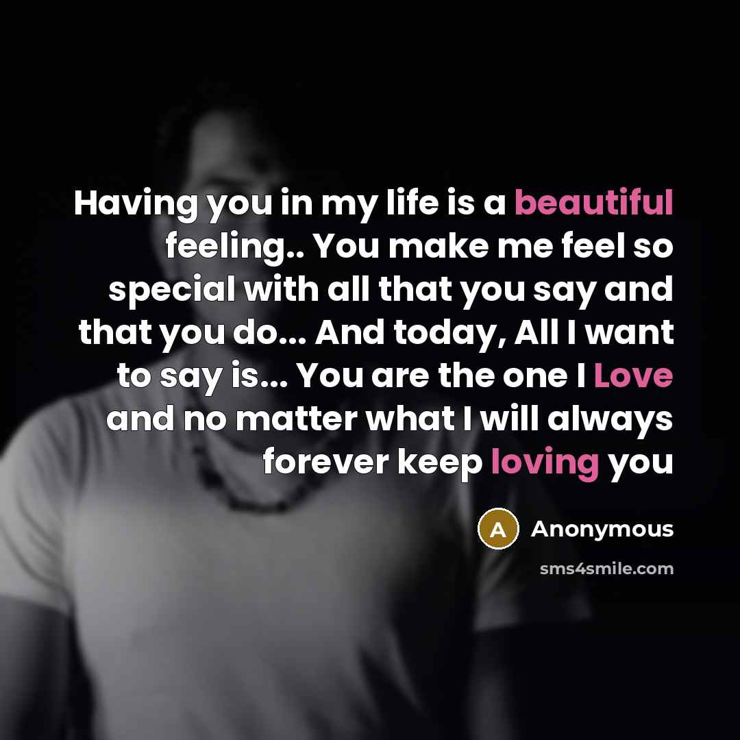 “Having you in my life is a beautiful feeling.. You make me feel so special with all that you say and that you do... And today, All I want to say is... You are the one I Love and no matter what I will always forever keep loving you” quote by Anonymous