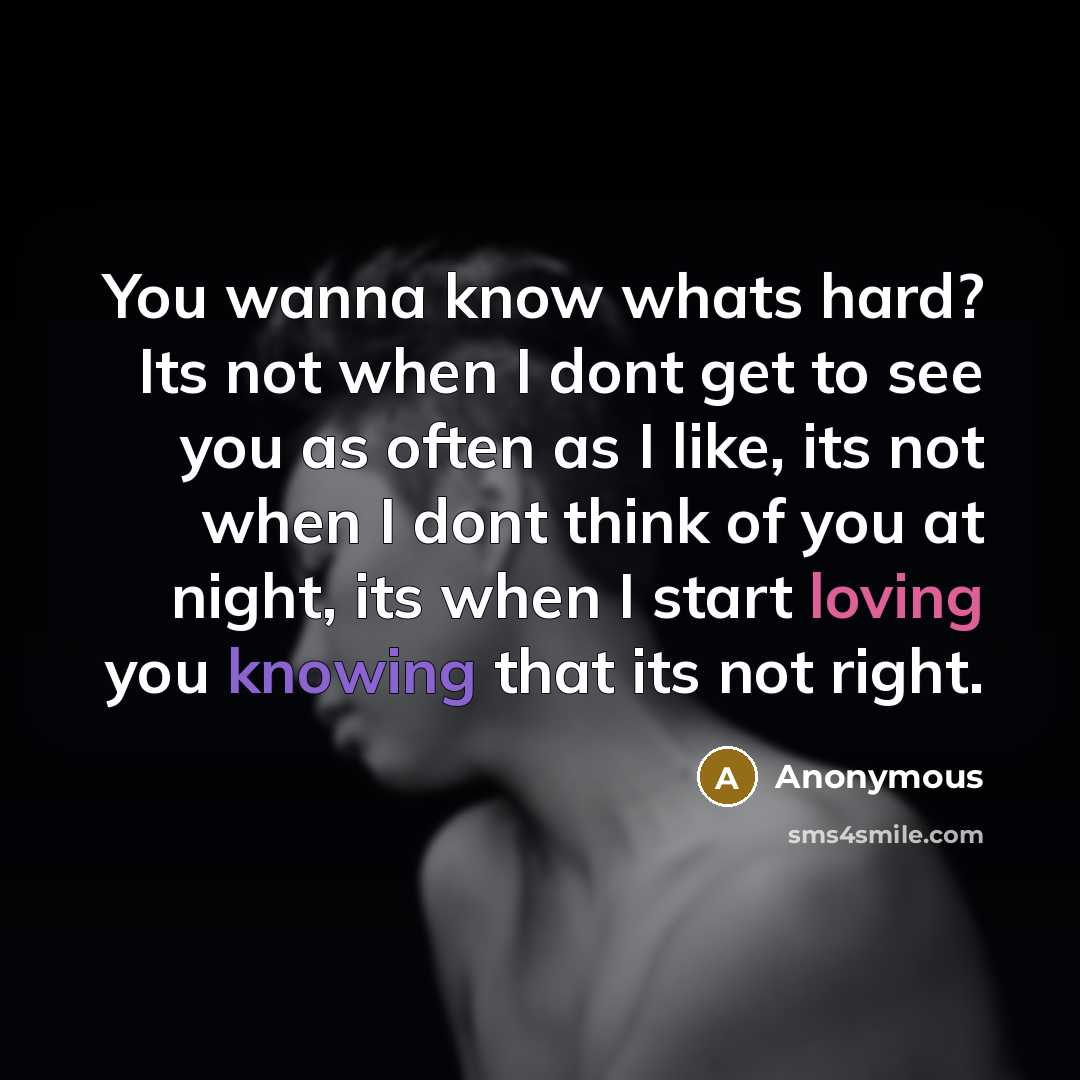 “You wanna know whats hard? Its not when I dont get to see you as often as I like, its not when I dont think of you at night, its when I start loving you knowing that its not right.” quote by Anonymous