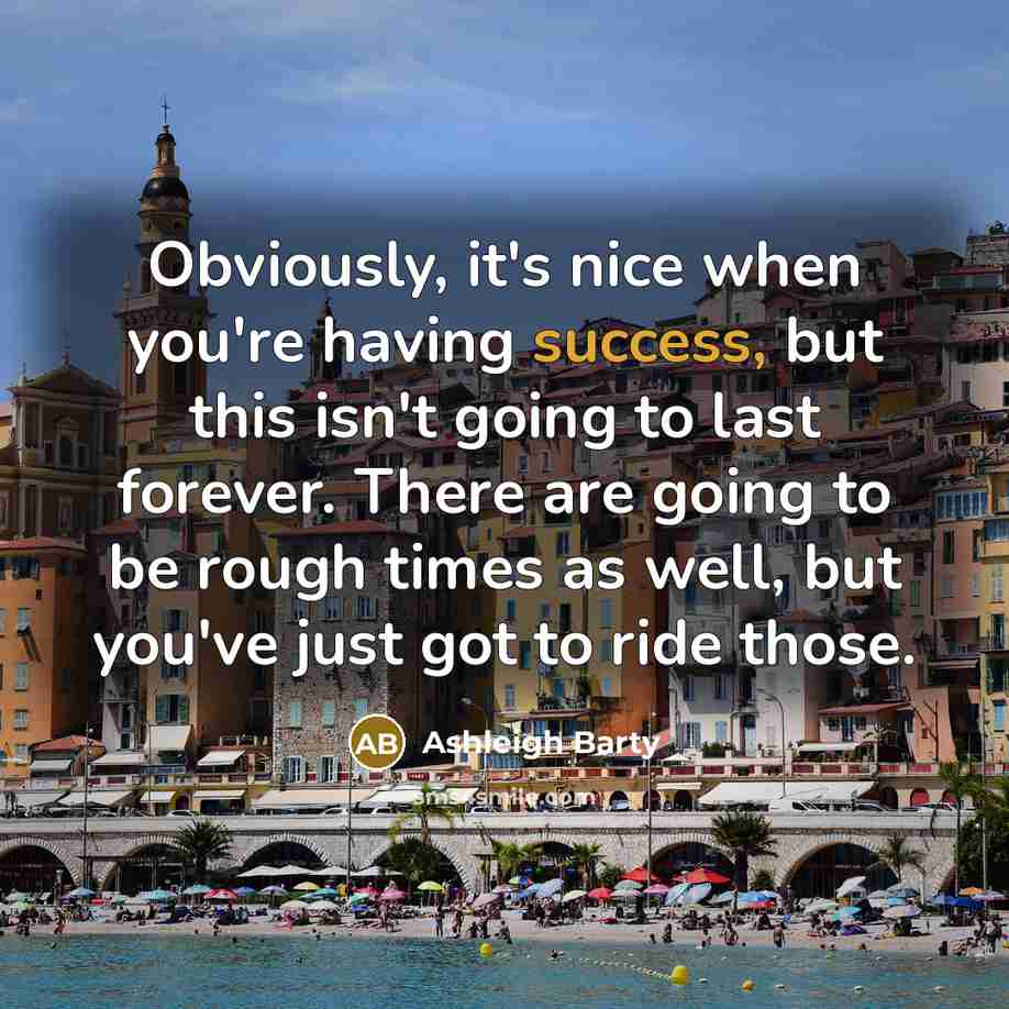 “Obviously, it's nice when you're having success, but this isn't going to last forever. There are going to be rough times as well, but you've just got to ride those.” quote by Ashleigh Barty