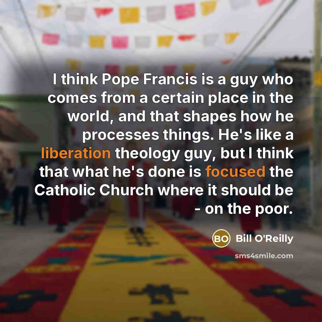 “I think Pope Francis is a guy who comes from a certain place in the world, and that shapes how he processes things. He's like a liberation theology guy, but I think that what he's done is focused the Catholic Church where it should be - on the poor.” quote by Bill O'Reilly