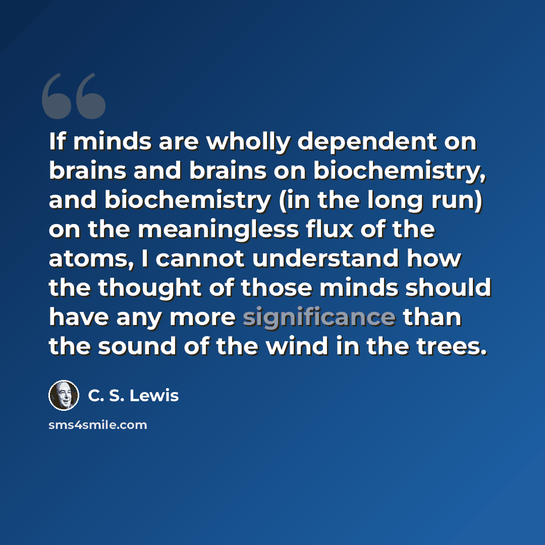 “If minds are wholly dependent on brains and brains on biochemistry, and biochemistry (in the long run) on the meaningless flux of the atoms, I cannot understand how the thought of those minds should have any more significance than the sound of the wind in the trees.” quote by C. S. Lewis