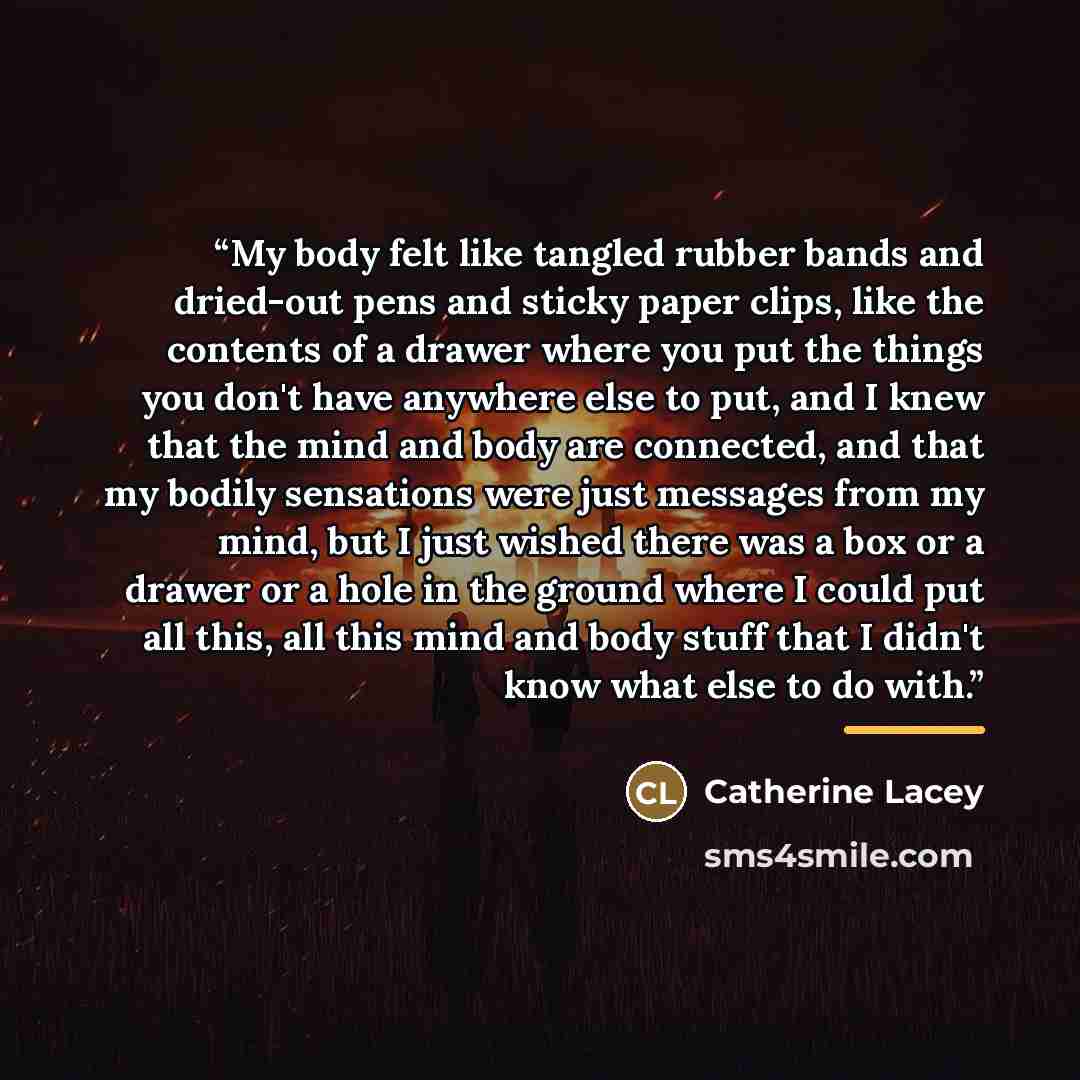 “My body felt like tangled rubber bands and dried-out pens and sticky paper clips, like the contents of a drawer where you put the things you don't have anywhere else to put, and I knew that the mind and body are connected, and that my bodily sensations were just messages from my mind, but I just…” quote by Catherine Lacey