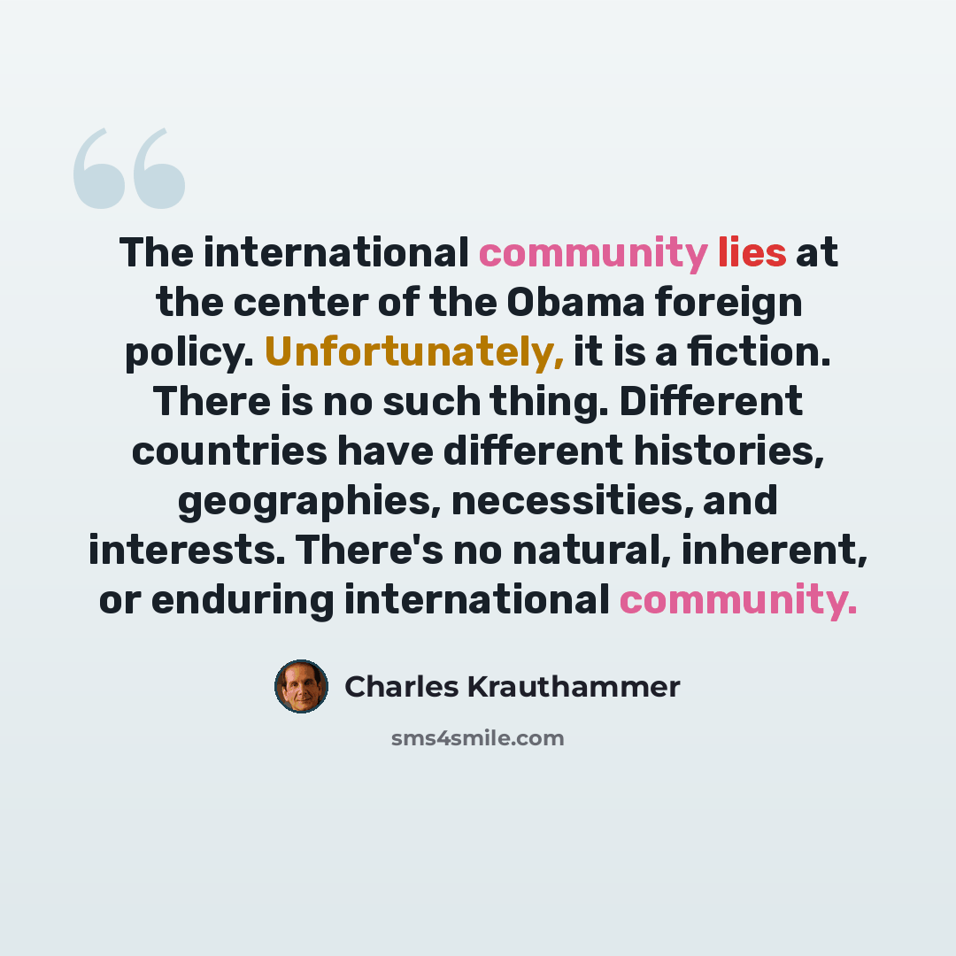 “The international community lies at the center of the Obama foreign policy. Unfortunately, it is a fiction. There is no such thing. Different countries have different histories, geographies, necessities, and interests. There's no natural, inherent, or enduring international community.” quote by Charles Krauthammer
