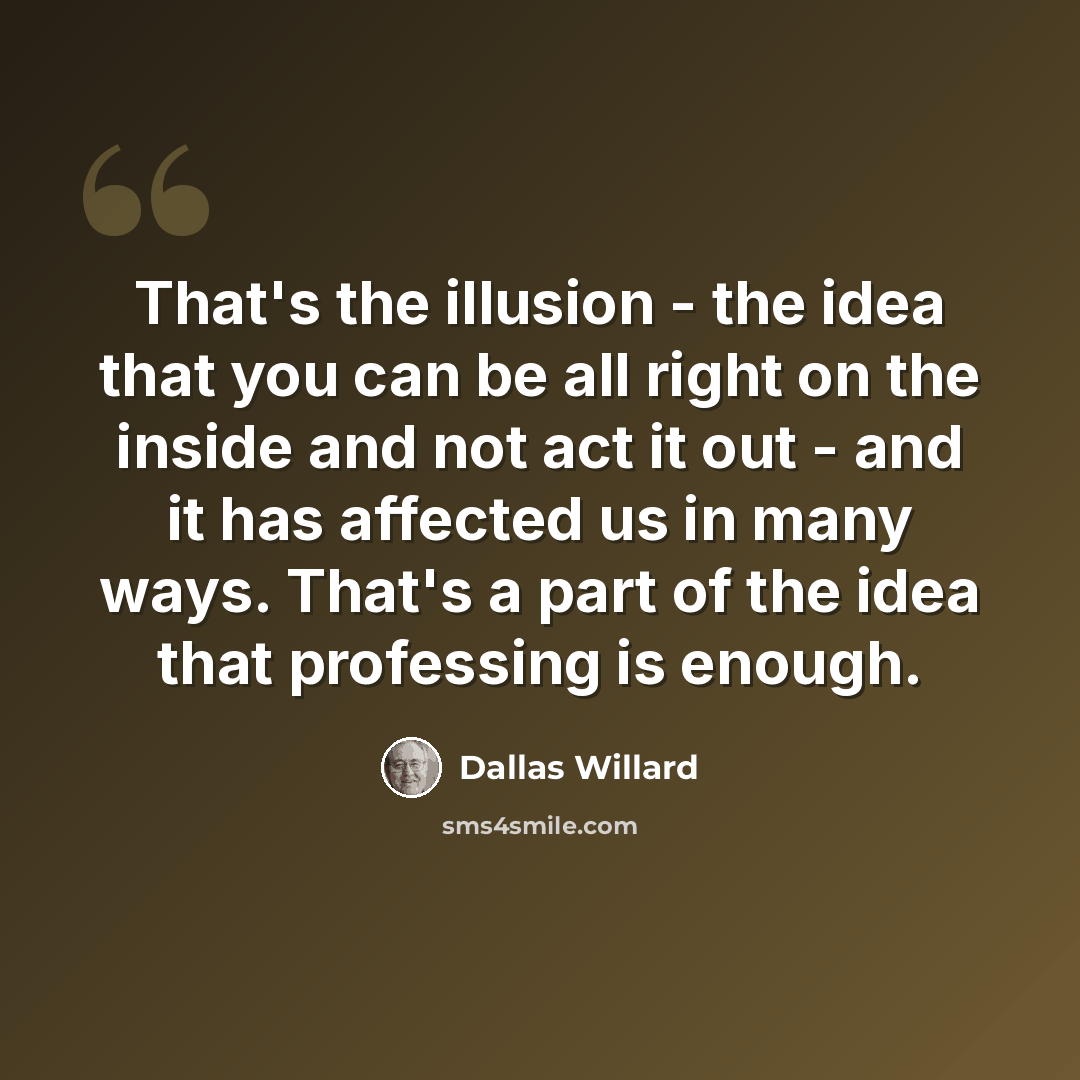 “That's the illusion - the idea that you can be all right on the inside and not act it out - and it has affected us in many ways. That's a part of the idea that professing is enough.” quote by Dallas Willard