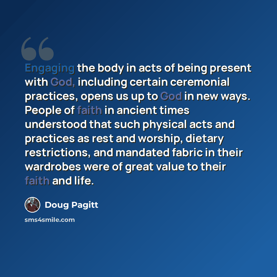 “Engaging the body in acts of being present with God, including certain ceremonial practices, opens us up to God in new ways. People of faith in ancient times understood that such physical acts and practices as rest and worship, dietary restrictions, and mandated fabric in their wardrobes were of…” quote by Doug Pagitt