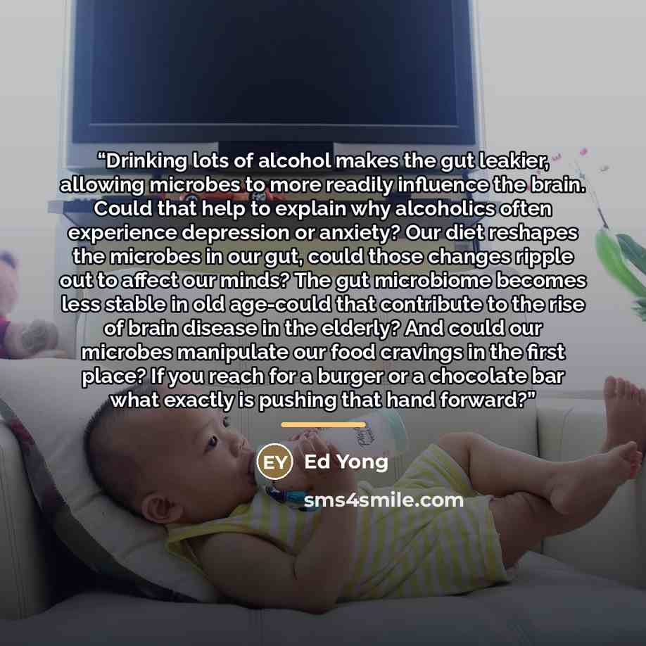 “Drinking lots of alcohol makes the gut leakier, allowing microbes to more readily influence the brain. Could that help to explain why alcoholics often experience depression or anxiety? Our diet reshapes the microbes in our gut, could those changes ripple out to affect our minds? The gut microbiome…” quote by Ed Yong