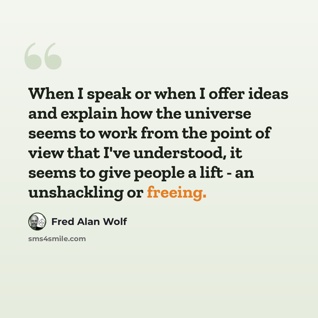 “When I speak or when I offer ideas and explain how the universe seems to work from the point of view that I've understood, it seems to give people a lift - an unshackling or freeing.” quote by Fred Alan Wolf