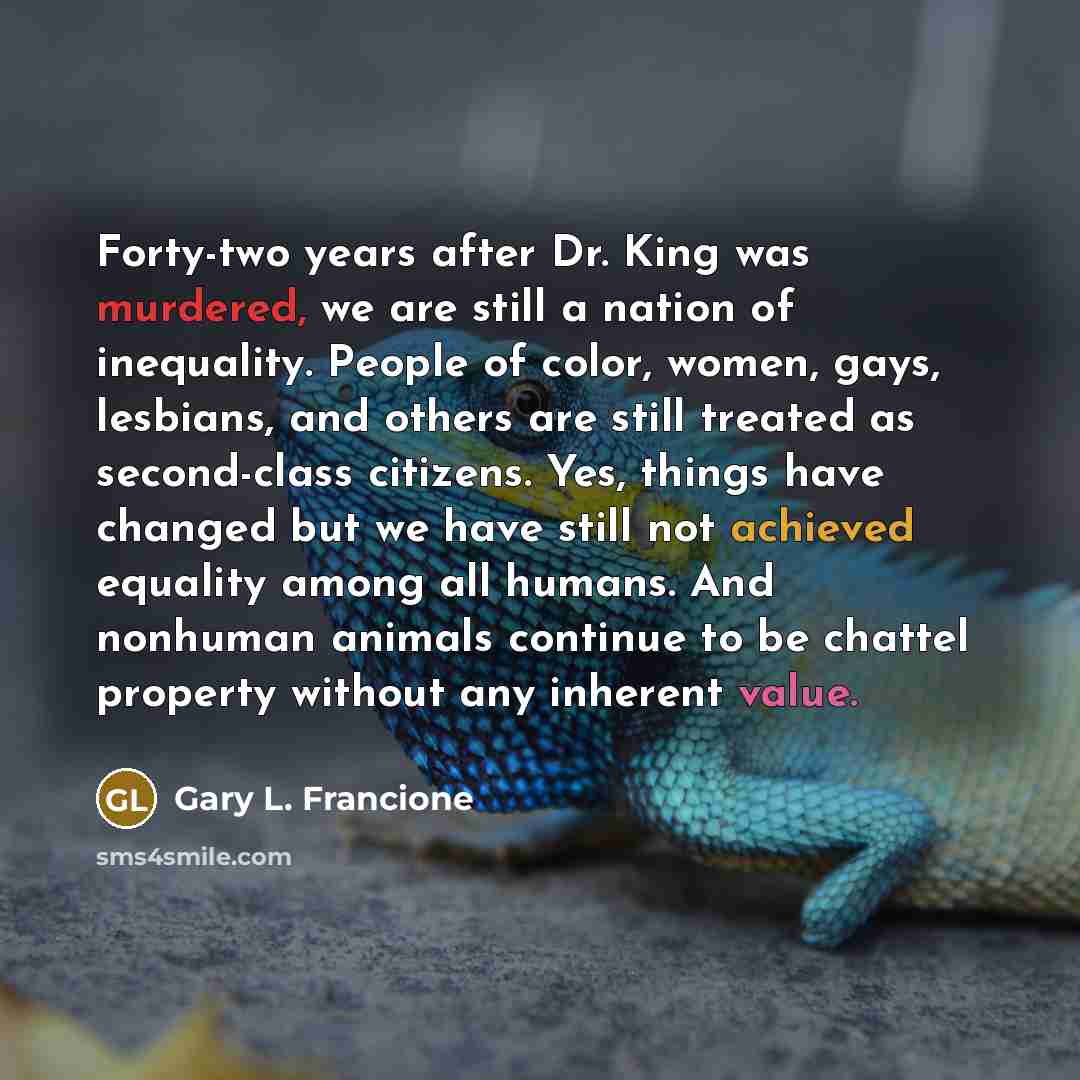 “Forty-two years after Dr. King was murdered, we are still a nation of inequality. People of color, women, gays, lesbians, and others are still treated as second-class citizens. Yes, things have changed but we have still not achieved equality among all humans. And nonhuman animals continue to be…” quote by Gary L. Francione