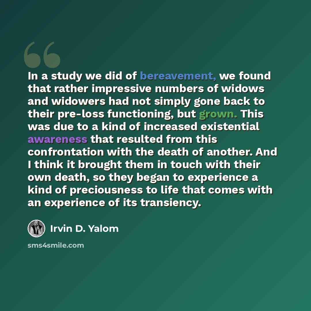 “In a study we did of bereavement, we found that rather impressive numbers of widows and widowers had not simply gone back to their pre-loss functioning, but grown. This was due to a kind of increased existential awareness that resulted from this confrontation with the death of another. And I think…” quote by Irvin D. Yalom