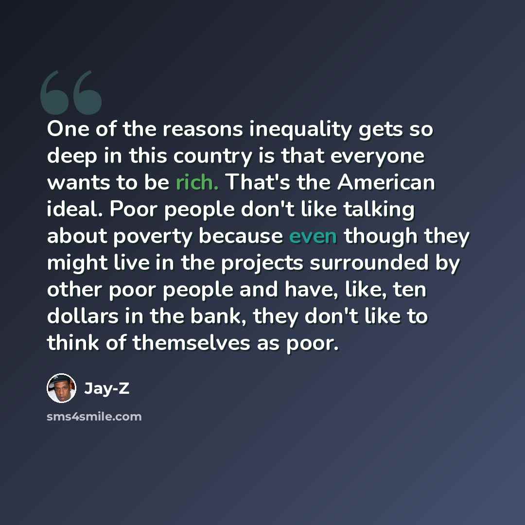 “One of the reasons inequality gets so deep in this country is that everyone wants to be rich. That's the American ideal. Poor people don't like talking about poverty because even though they might live in the projects surrounded by other poor people and have, like, ten dollars in the bank, they…” quote by Jay-Z