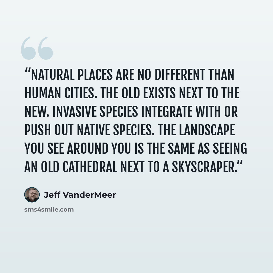 “Natural places are no different than human cities. The old exists next to the new. Invasive species integrate with or push out native species. The landscape you see around you is the same as seeing an old cathedral next to a skyscraper.” quote by Jeff VanderMeer
