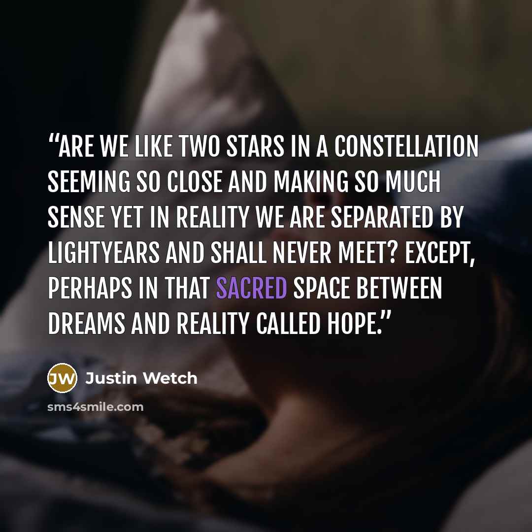 “Are we like two stars in a constellation Seeming so close And making so much sense Yet in reality We are separated by lightyears And shall never meet? Except, perhaps In that sacred space Between dreams and reality Called hope.” quote by Justin Wetch