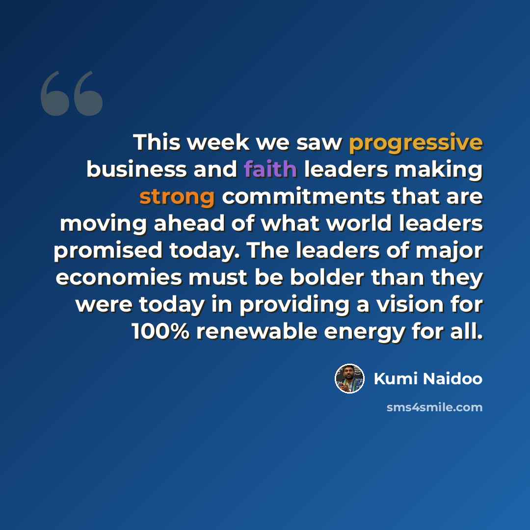 “This week we saw progressive business and faith leaders making strong commitments that are moving ahead of what world leaders promised today. The leaders of major economies must be bolder than they were today in providing a vision for 100% renewable energy for all.” quote by Kumi Naidoo